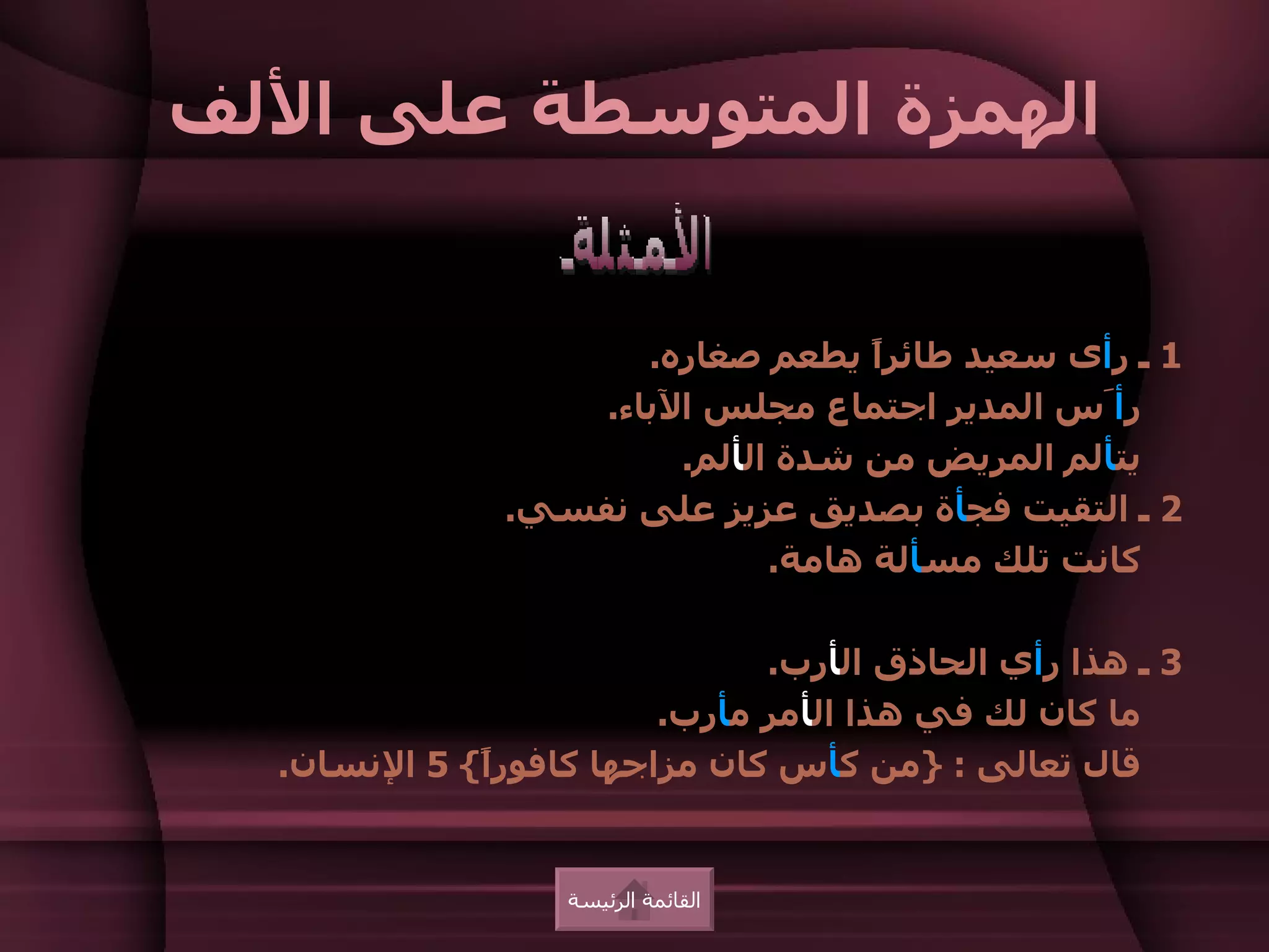 ‫الهمزة المتوسطة على اللف‬


                      ‫1 ـ رأى سعيد طائرً يطعم صغاره.‬
                                    ‫ا‬
                   ‫رأَس المدير اجتماع مجلس الباء.‬
                        ‫يتألم المريض من شدة الألم.‬
               ‫2 ـ التقيت فجأة بصديق عزيز على نفسي.‬
                              ‫كانت تلك مسألة هامة.‬

                              ‫3 ـ هذا رأي الحاذق الأرب.‬
                        ‫ما كان لك في هذا الأمر مأرب.‬
  ‫قال تعالى : }من كأس كان مزاجها كافورً{ 5 النسان.‬
             ‫ا‬


                  ‫القائمة الرئيسة‬
 