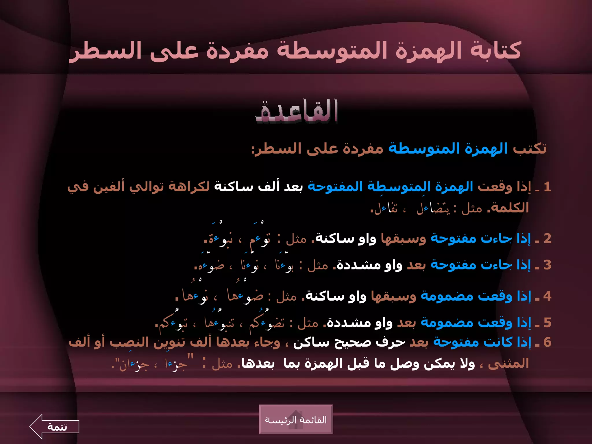 ‫كتابة الهمزة المتوسطة مفردة على السطر‬



                                          ‫تكتب الهمزة المتوسطة مفردة على السطر:‬

   ‫1 ـ إذا وقعت الهمزة المتوسطة المفتوحة بعد ألف ساكنة لكراهة توالي ألفين في‬
                                                                ‫الكلمة. مثل : يتضاءَل  ، تفاءَل.‬
                                 ‫2 ـ إذا جاءت مفتوحة وسبقها واو ساكنة. مثل : توْءَم ، نبوْءَة.‬
                               ‫3 ـ إذا جاءت مفتوحة بعد واو مشددة. مثل : بوّءَنا ، نوّءَنا ، ضوّءَه.‬
                           ‫4 ـ إذا وقعت مضمومة وسبقها واو ساكنة. مثل : ضوْءُها ، نوْءُها.‬
                        ‫5 ـ إذا وقعت مضمومة بعد واو مشددة. مثل : تضوُّءُكم ، تنبوُّءُها ، تبوُّءكم.‬
       ‫6 ـ إذا كانت مفتوحة بعد حرف صحيح ساكن ، وجاء بعدها ألف تنوين النصب أو ألف‬
             ‫جزءَان".‬   ‫بعدها. مثل : "جزءَا ،‬   ‫المثنى ، ول يمكن وصل ما قبل الهمزة بما‬



                                            ‫القائمة الرئيسة‬
‫تتمة‬
 