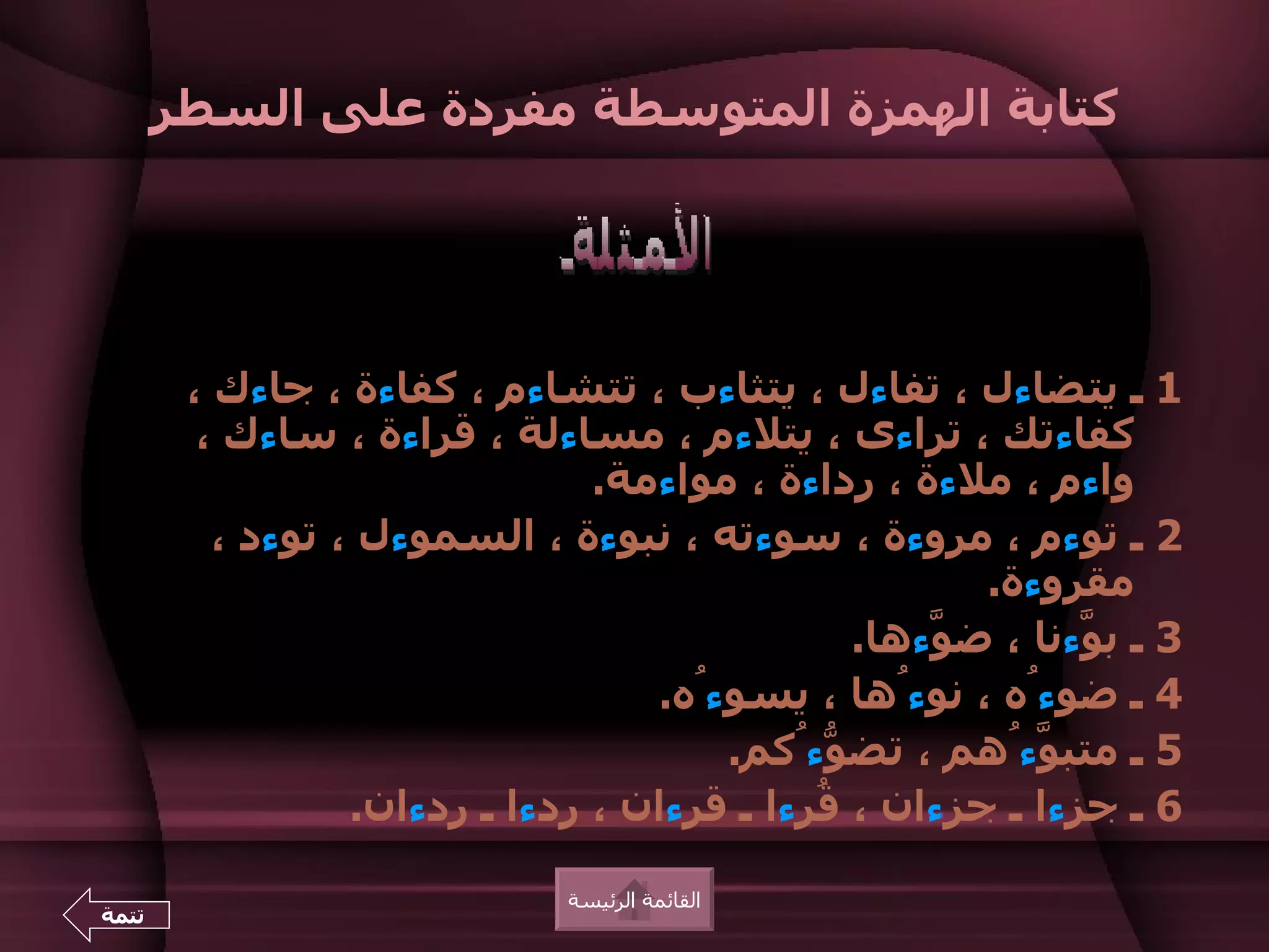 ‫كتابة الهمزة المتوسطة مفردة على السطر‬




        ‫1 ـ يتضاءل ، تفاءل ، يتثاءب ، تتشاءم ، كفاءة ، جاءك ،‬
         ‫كفاءتك ، تراءى ، يتلءم ، مساءلة ، قراءة ، ساءك ،‬
                                ‫واءم ، ملءة ، رداءة ، مواءمة.‬
          ‫2 ـ توءم ، مروءة ، سوءته ، نبوءة ، السموءل ، توءد ،‬
                                                       ‫مقروءة.‬
                                                ‫3 ـ ب ّءنا ، ض ّءها.‬
                                                    ‫و‬        ‫و‬
                                   ‫4 ـ ضوءُه ، نوءُها ، يسوءُه.‬
                                       ‫5 ـ متب ّءُهم ، تض ّءُكم.‬
                                              ‫و‬           ‫و‬
                  ‫6 ـ جزءا ـ جزءان ، ُرءا ـ قرءان ، ردءا ـ ردءان.‬
                                             ‫ق‬

                              ‫القائمة الرئيسة‬
‫تتمة‬
 