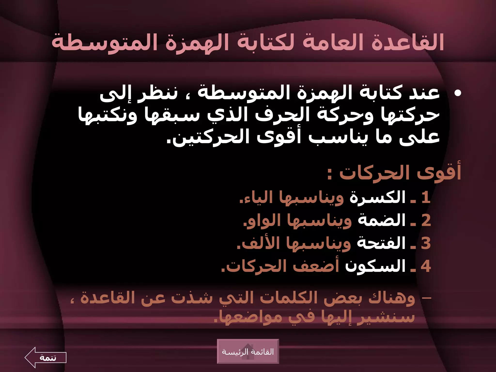 ‫القاعدة العامة لكتابة الهمزة المتوسطة‬

          ‫• عند كتابة الهمزة المتوسطة ، ننظر إلى‬
       ‫حركتها وحركة الحرف الذي سبقها ونكتبها‬
                 ‫على ما يناسب أقوى الحركتين.‬
                                          ‫أقوى الحركات :‬
                           ‫1 ـ الكسرة ويناسبها الياء.‬
                            ‫2 ـ الضمة ويناسبها الواو.‬
                          ‫3 ـ الفتحة ويناسبها اللف.‬
                        ‫4 ـ السكون أضعف الحركات.‬
       ‫– وهناك بعض الكلمات التي شذت عن القاعدة ،‬
                       ‫سنشير إليها في مواضعها.‬
                        ‫القائمة الرئيسة‬
‫تتمة‬
 