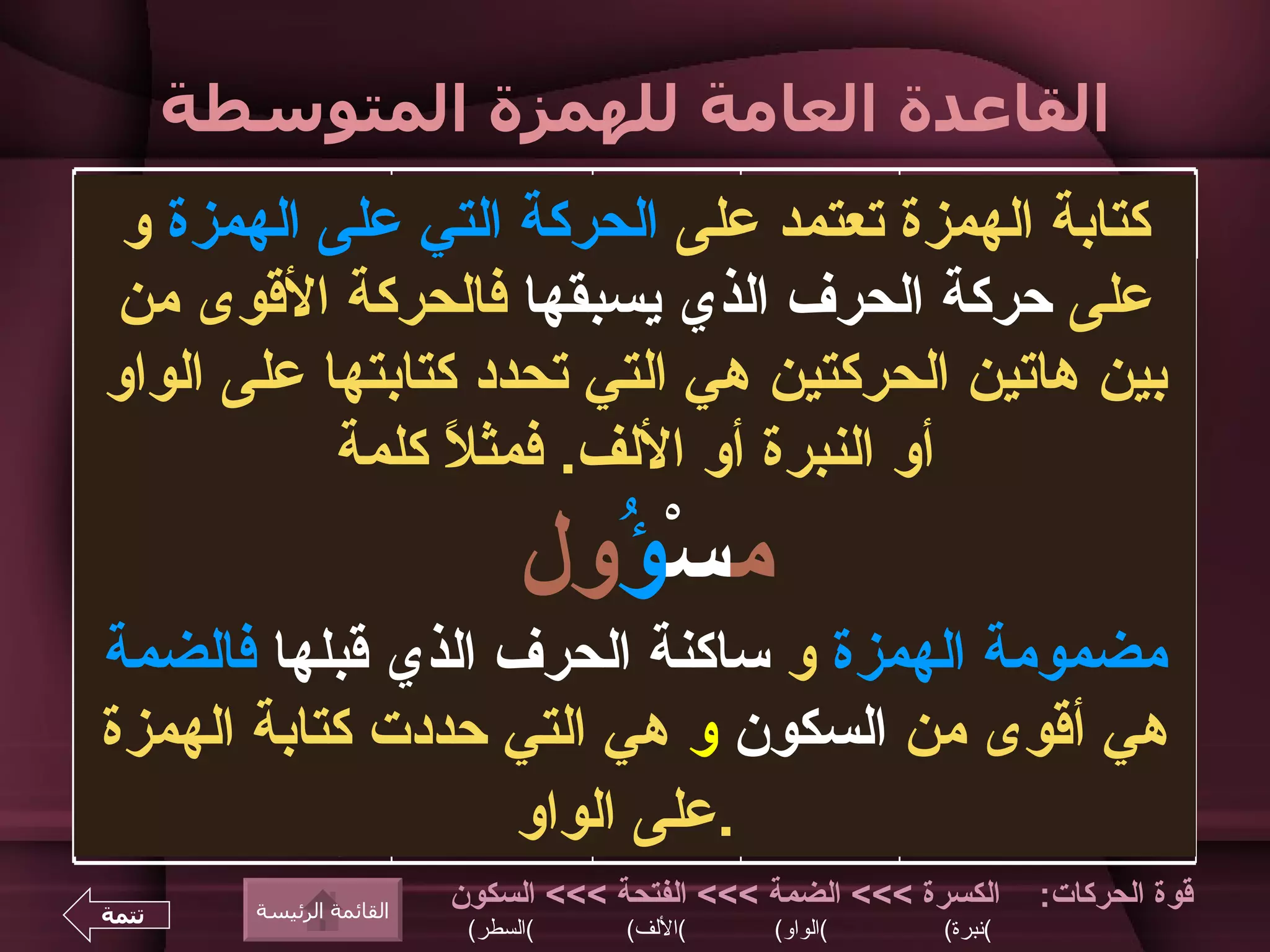 ‫القاعدة العامة للهمزة المتوسطة‬
                  ‫مثال‬         ‫تكتب على‬        ‫الحركة‬         ‫حركة‬        ‫حركة الحرف الذي‬
 ‫كتابة الهمزة تعتمد على الحركة التي على الهمزة و‬
                                               ‫القوى‬         ‫الهمزة‬               ‫يسبقها‬


‫على حركة الحرف الذي يسبقها فالحركة القوى من‬
‫ر ُوس، َ ُم، مسْ ُول‬
  ‫ؤ‬         ‫يؤ‬      ‫ُؤ‬
                                     ‫الواو‬
                                               ‫الضمة‬         ‫الضمة‬       ‫الضمة أو الفتحة أو‬
                                                                                    ‫السكون‬

‫بين هاتين الحركتين هي التي تحدد مُؤَذن على الواو‬
                ‫كتابتها‬                        ‫الضمة‬        ‫الفتحة‬                  ‫الضمة‬

               ‫ُؤْمن‬ ‫م‬                         ‫الضمة‬      ‫السكون‬                    ‫الضمة‬
                  ‫أو النبرة أو اللف. فمث ً كلمة‬
 ‫مت ِ ِين، ُ ِل، َ ِن،‬
    ‫سئ يئ‬       ‫كئ‬
                       ‫ل‬                      ‫الكسرة‬       ‫الكسرة‬       ‫الكسرة أو الضمة أو‬



                                    ‫مسْ ُول‬
                                      ‫ؤ‬
               ‫سا ِل‬
                ‫ئ‬                                                         ‫الفتحة أو السكون‬
                            ‫نبرة أو كرسي‬      ‫الكسرة‬        ‫الفتحة‬                 ‫الكسرة‬
                  ‫ِ َة‬
                   ‫فئ‬
             ‫مه ِ ُون‬
               ‫نئ‬                             ‫الكسرة‬         ‫الضمة‬                 ‫الكسرة‬
‫مضمومة الهمزة و ساكنة الحرف الذي بِئْقبلها فالضمة‬
              ‫ر‬                               ‫الكسرة‬      ‫السكون‬                   ‫الكسرة‬

‫هي أقوى من السكون و هي التي حددترَأَ كتابة الهمزة‬
            ‫ى‬
                                    ‫اللف‬
                                               ‫الفتحة‬       ‫الفتحة‬                  ‫الفتحة‬

          ‫فجْأَة‬                               ‫الفتحة‬       ‫الفتحة‬                 ‫السكون‬

          ‫َأْرب‬ ‫م‬
                      ‫.على الواو‬               ‫الفتحة‬     ‫السكون‬                    ‫الفتحة‬


‫تتمة‬      ‫القائمة الرئيسة‬
                              ‫الكسرة <<< الضمة <<< الفتحة <<< السكون‬           ‫قوة الحركات:‬
                               ‫(السطر(‬       ‫(اللف(‬     ‫(الواو(‬       ‫(نبرة(‬
 