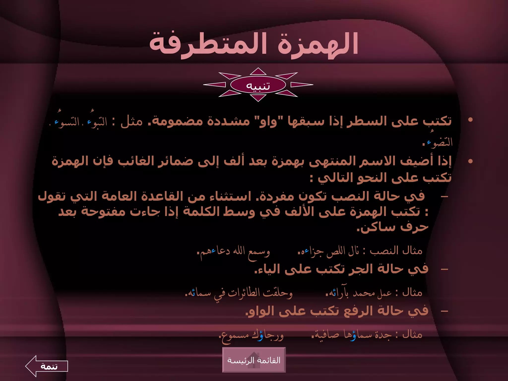 ‫الهمزة المتطرفة‬
                                         ‫تنبيه‬

  ‫تكتب على السطر إذا سبقها "واو" مشددة مضمومة. مثل : التبوُّء ـ التسوُّء ـ‬            ‫•‬
                                                                      ‫التضوُّء.‬
  ‫إذا أضيف السم المنتهى بهمزة بعد ألف إلى ضمائر الغائب فإن الهمزة‬                     ‫•‬
                                            ‫تكتب على النحو التالي :‬
‫– في حالة النصب تكون مفردة. استثناء من القاعدة العامة التي تقول‬
   ‫: تكتب الهمزة على اللف في وسط الكلمة إذا جاءت مفتوحة بعد‬
                                                     ‫حرف ساكن.‬
                             ‫وسمع الله دعاءهم.‬        ‫مثال النصب : نال اللص جزاءه.‬
                                           ‫– في حالة الجر تكتب على الياء.‬
                           ‫وحلقت الطائرات في سمائه.‬         ‫مثال : عمل محمد بآرائه.‬
                                        ‫– في حالة الرفع تكتب على الواو.‬
                                  ‫ورجاؤك مسموع.‬          ‫مثال : جدة سماؤها صافية.‬
                                    ‫القائمة الرئيسة‬
‫تتمة‬
 