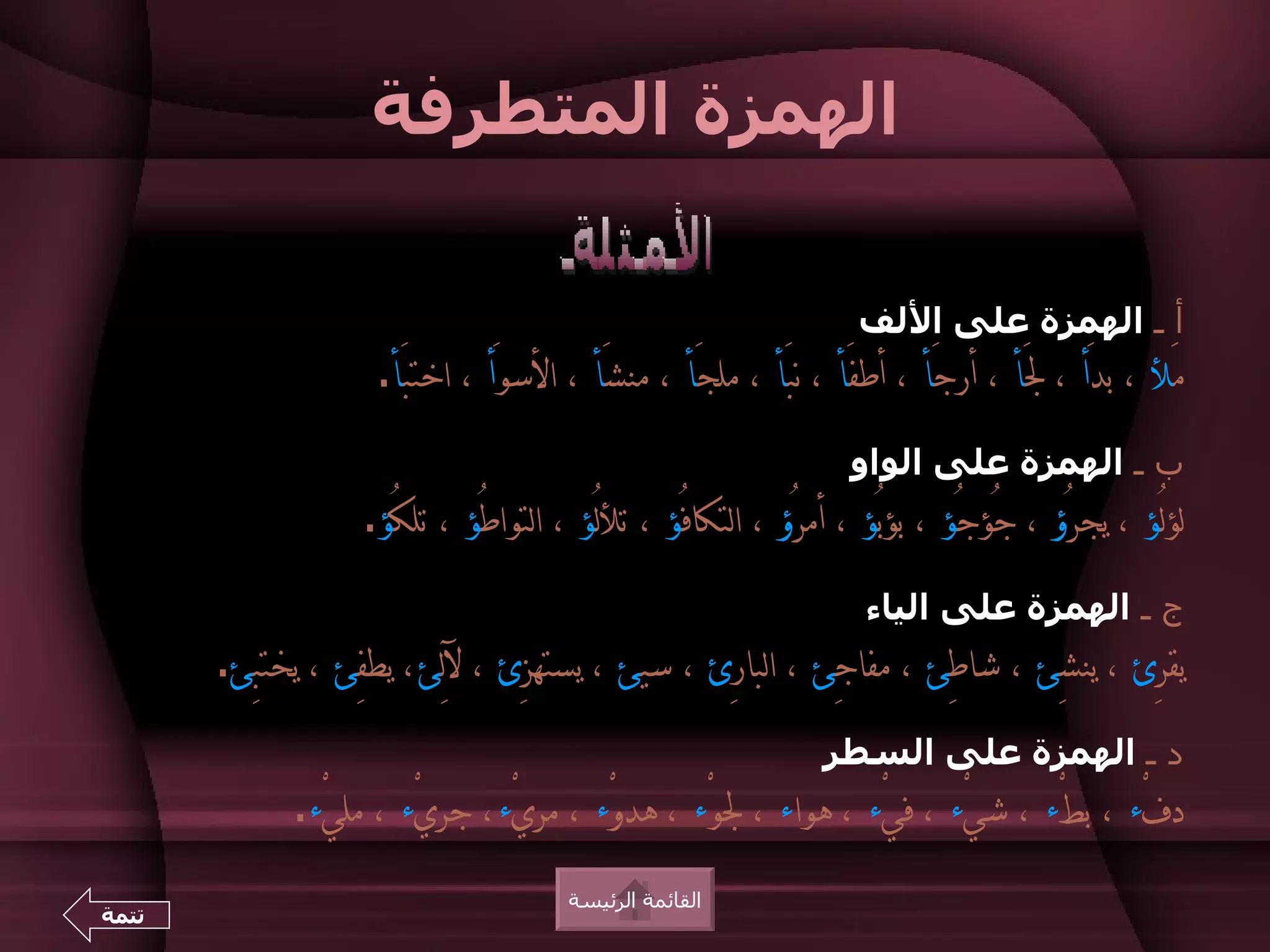 ‫الهمزة المتطرفة‬

                                                                  ‫أ ـ الهمزة على اللف‬
                    ‫مَل ، بدَأ ، لَأ ، أرجَأ ، أطفَأ ، نبَأ ، ملجَأ ، منشَأ ، السوَأ ، اختبَأ.‬
                                                                 ‫ب ـ الهمزة على الواو‬
                   ‫لؤلـُؤ ، يجرُؤ ، جُؤجُؤ ، بؤبُؤ ، أمرُؤ ، التكافُؤ ، تللـُؤ ، التواطُؤ ، تلكُؤ.‬
                                                                   ‫ج ـ الهمزة على الياء‬
       ‫يقرِئ ، ينشِئ ، شاطِئ ، مفاجِئ ، البارِئ ، سيئ ، يستهزِئ ، للِئ، يطفِئ ، يختبِئ.‬
                                                               ‫د ـ الهمزة على السطر‬
             ‫دفْء ، بطْء ، شيْء ، فيْء ، هواء ، لوْء ، هدوْء ، مريْء، جريْء ، مليْء.‬
                                      ‫القائمة الرئيسة‬
‫تتمة‬
 