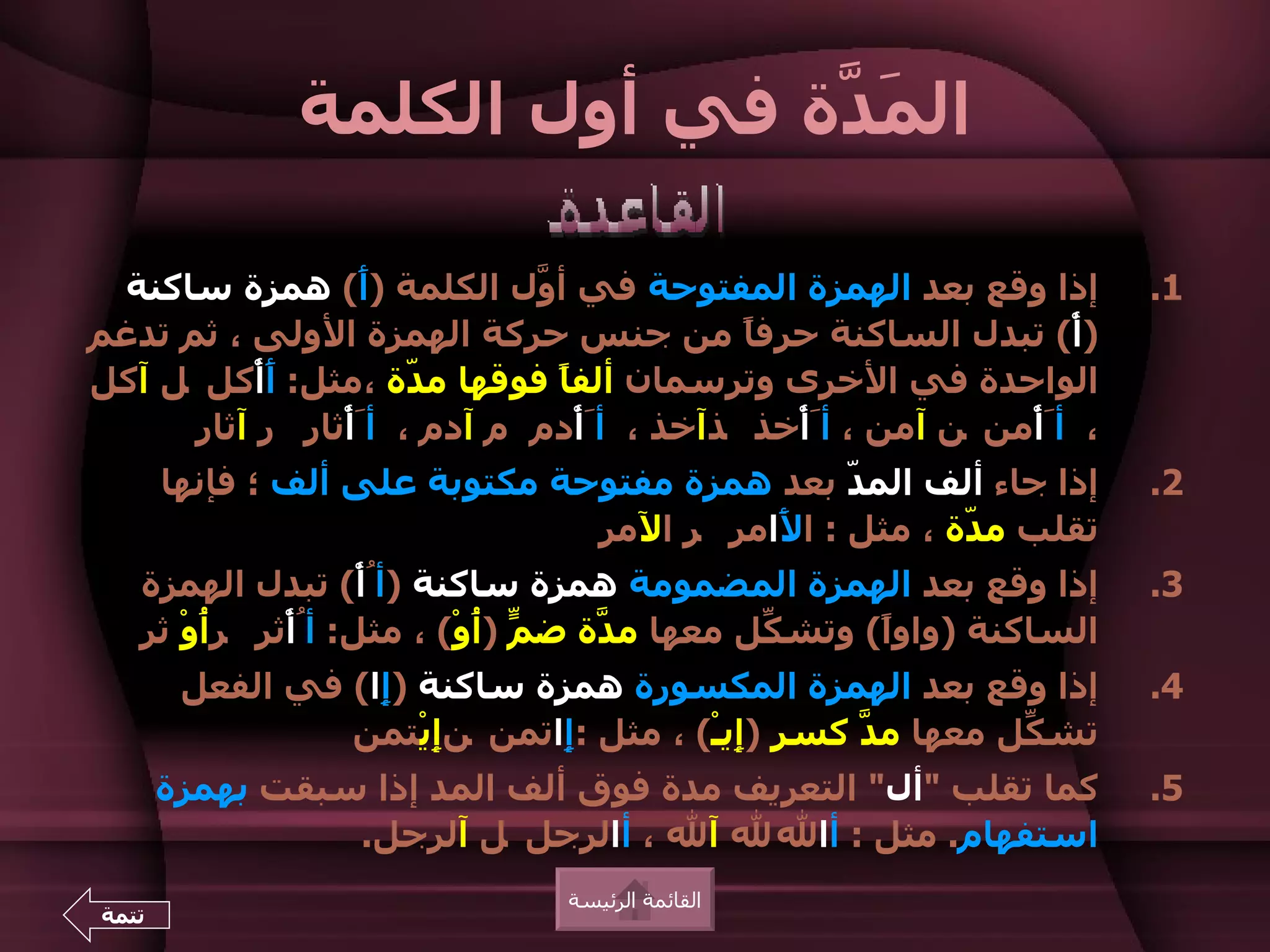 ‫ال َ ّة في أول الكلمة‬
                              ‫مد‬

 ‫إذا وقع بعد الهمزة المفتوحة في أ ّل الكلمة )َ( همزة ساكنة‬
                  ‫أ‬          ‫و‬                                          ‫1.‬
‫)أْ( تبدل الساكنة حرف ً من جنس حركة الهمزة الولى ، ثم تدغم‬
                                           ‫ا‬
‫الواحدة في الخرى وترسمان ألف ً فوقها م ّة ،مثل: َأْكل ل آكل‬
           ‫أ‬          ‫د‬        ‫ا‬
      ‫، أَأْمن ن آمن ، أَأْخذ ذآخذ ، أَأْدم م آدم ، أَأْثار ر آثار‬
       ‫إذا جاء ألف الم ّ بعد همزة مفتوحة مكتوبة على ألف ؛ فإنها‬
                                                ‫د‬                       ‫2.‬
                                ‫تقلب م ّة ، مثل : ا َامر ر المر‬
                                          ‫ل‬            ‫د‬
   ‫إذا وقع بعد الهمزة المضمومة همزة ساكنة )أُأْ( تبدل الهمزة‬            ‫3.‬
   ‫الساكنة )واو ً( وتش ّل معها م ّة ض ّ ) ُوْ( ، مثل: أُأْثر ر ُوْ ثر‬
        ‫أ‬                    ‫م أ‬      ‫د‬         ‫ك‬      ‫ا‬
        ‫إذا وقع بعد الهمزة المكسورة همزة ساكنة ) ِا( في الفعل‬
                   ‫إ‬                                                    ‫4.‬
                 ‫تش ّل معها م ّ كسر )ِيـْ( ، مثل : ِاتمن نِيْتمن‬
                        ‫إ‬     ‫إ‬            ‫إ‬      ‫د‬         ‫ك‬
       ‫كما تقلب "أل" التعريف مدة فوق ألف المد إذا سبقت بهمزة‬            ‫5.‬
                 ‫استفهام. مثل : أال ل آل ، أالرجل ل آلرجل.‬
                                ‫القائمة الرئيسة‬
‫تتمة‬
 