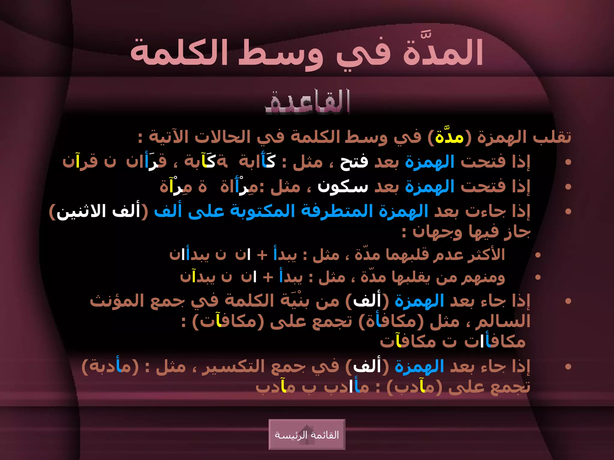 ‫الم ّة في وسط الكلمة‬
                        ‫د‬

          ‫تقلب الهمزة )م ّة( في وسط الكلمة في الحالت التية :‬
                                                   ‫د‬
 ‫إذا فتحت الهمزة بعد فتح ، مثل : َ َابة ة َآبة ، ق َأان ن قرآن‬
            ‫ر‬        ‫ك‬        ‫كأ‬                               ‫•‬
              ‫إذا فتحت الهمزة بعد سكون ، مثل : ِرْ َاة ة ِرْآة‬
                  ‫م‬     ‫م أ‬                                    ‫•‬
‫إذا جاءت بعد الهمزة المتطرفة المكتوبة على ألف )ألف الثنين(‬     ‫•‬
                                              ‫جاز فيها وجهان :‬
              ‫الكثر عدم قلبهما م ّة ، مثل : يبدأ + ان ن يبدأان‬
                                          ‫د‬                      ‫•‬
               ‫ومنهم من يقلبها م ّة ، مثل : يبدأ + ان ن يبدآن‬
                                           ‫د‬                     ‫•‬
    ‫إذا جاء بعد الهمزة )ألف( من بنْ َة الكلمة في جمع المؤنث‬
                             ‫ي‬                                       ‫•‬
               ‫السالم ، مثل )مكافأة( تجمع على )مكافآت( :‬
                                       ‫مكافأات ت مكافآت‬
   ‫إذا جاء بعد الهمزة )ألف( في جمع التكسير ، مثل : )مأدبة(‬           ‫•‬
                        ‫تجمع على )مآدب( : مأادب ب مآدب‬

                             ‫القائمة الرئيسة‬
 