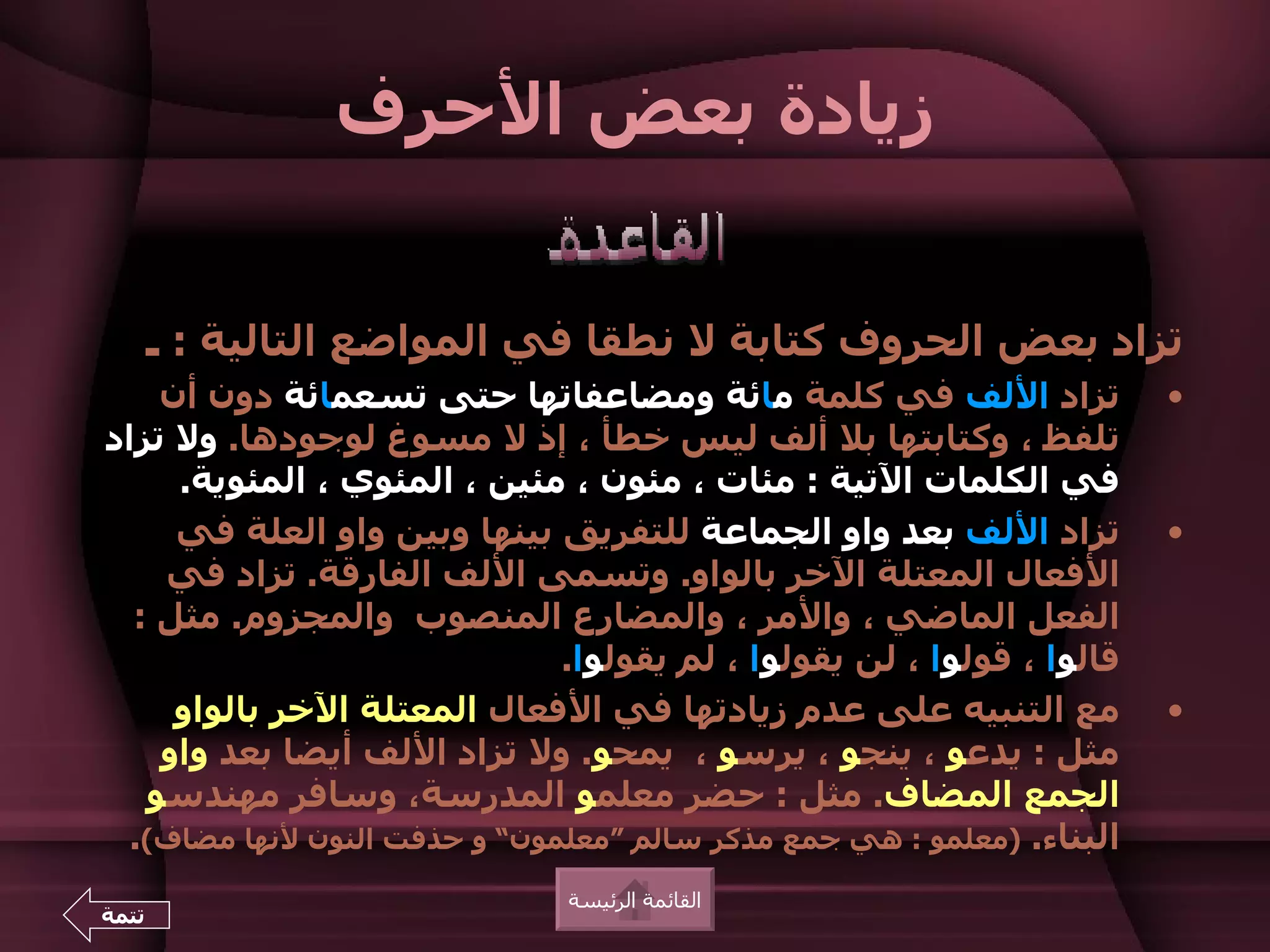 ‫زيادة بعض الحرف‬


       ‫تزاد بعض الحروف كتابة ل نطقا في المواضع التالية : ـ‬
    ‫تزاد اللف في كلمة مائة ومضاعفاتها حتى تسعمائة دون أن‬                ‫•‬
‫تلفظ ، وكتابتها بل ألف ليس خطأ ، إذ ل مسوغ لوجودها. ول تزاد‬
     ‫في الكلمات التية : مئات ، مئون ، مئين ، المئوي ، المئوية.‬
     ‫تزاد اللف بعد واو الجماعة للتفريق بينها وبين واو العلة في‬          ‫•‬
    ‫الفعال المعتلة الخر بالواو. وتسمى اللف الفارقة. تزاد في‬
  ‫الفعل الماضي ، والمر ، والمضارع المنصوب والمجزوم. مثل :‬
                               ‫قالوا ، قولوا ، لن يقولوا ، لم يقولوا.‬
     ‫مع التنبيه على عدم زيادتها في الفعال المعتلة الخر بالواو‬           ‫•‬
    ‫مثل : يدعو ، ينجو ، يرسو ، يمحو. ول تزاد اللف أيضا بعد واو‬
   ‫الجمع المضاف. مثل : حضر معلمو المدرسة، وسافر مهندسو‬
  ‫البناء. )معلمو : هي جمع مذكر سالم “معلمون” و حذفت النون لنها مضاف(.‬
                               ‫القائمة الرئيسة‬
‫تتمة‬
 