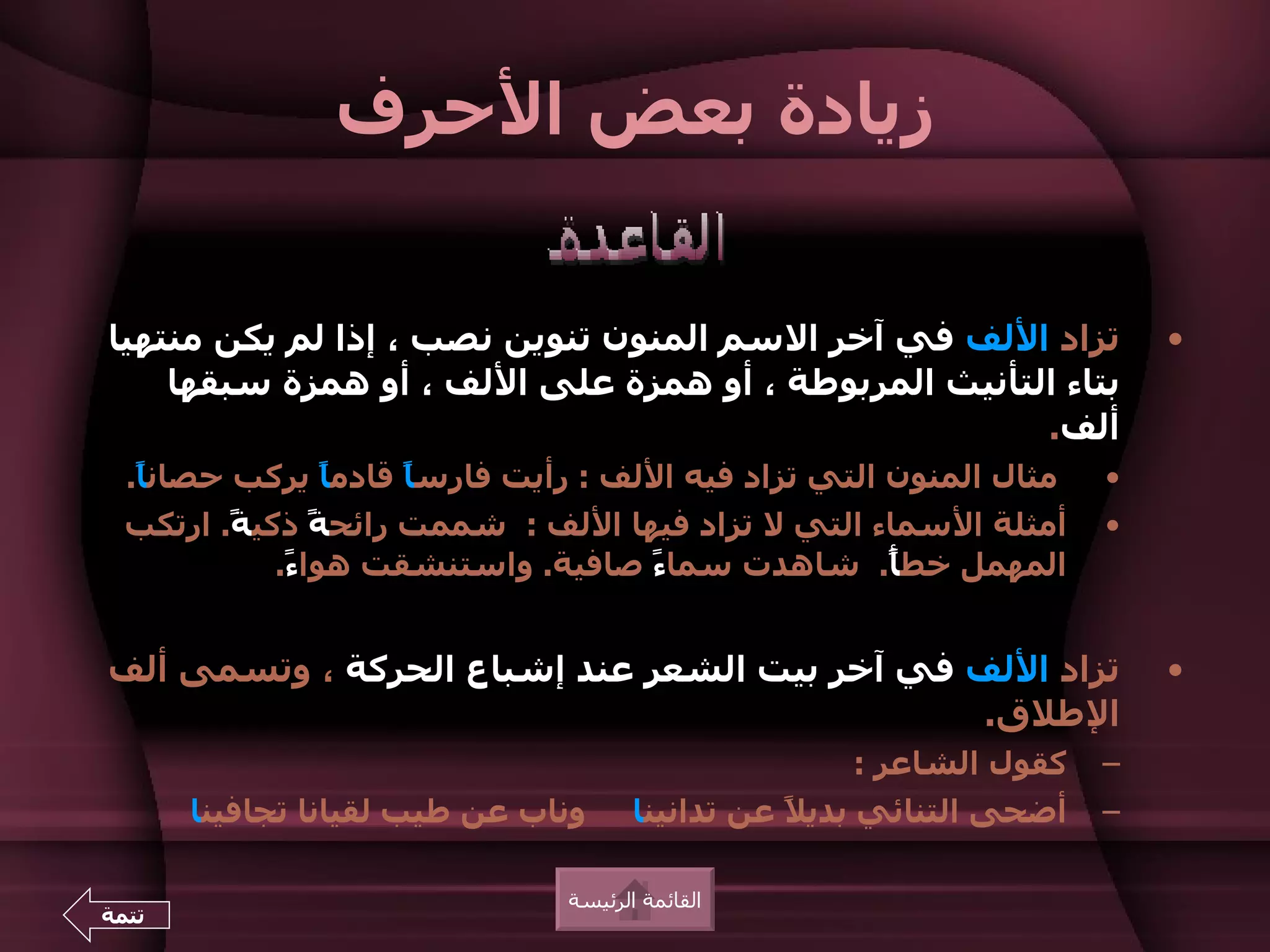 ‫زيادة بعض الحرف‬


‫تزاد اللف في آخر السم المنون تنوين نصب ، إذا لم يكن منتهيا‬                 ‫•‬
    ‫بتاء التأنيث المربوطة ، أو همزة على اللف ، أو همزة سبقها‬
                                                      ‫ألف.‬
  ‫مثال المنون التي تزاد فيه اللف : رأيت فارس ً قادم ً يركب حصان ً.‬
   ‫ا‬           ‫ا‬      ‫ا‬                                                ‫•‬
  ‫أمثلة السماء التي ل تزاد فيها اللف : شممت رائح ً ذكي ً. ارتكب‬
         ‫ة‬       ‫ة‬                                                     ‫•‬
             ‫المهمل خط ً. شاهدت سما ً صافية. واستنشقت هوا ً.‬
              ‫ء‬                     ‫ء‬               ‫أ‬


‫تزاد اللف في آخر بيت الشعر عند إشباع الحركة ، وتسمى ألف‬                    ‫•‬
                                               ‫الطلق.‬
                                                     ‫كقول الشاعر :‬     ‫–‬
       ‫وناب عن طيب لقيانا تجافينا‬      ‫أضحى التنائي بدي ً عن تدانينا‬
                                                  ‫ل‬                    ‫–‬

                                ‫القائمة الرئيسة‬
‫تتمة‬
 