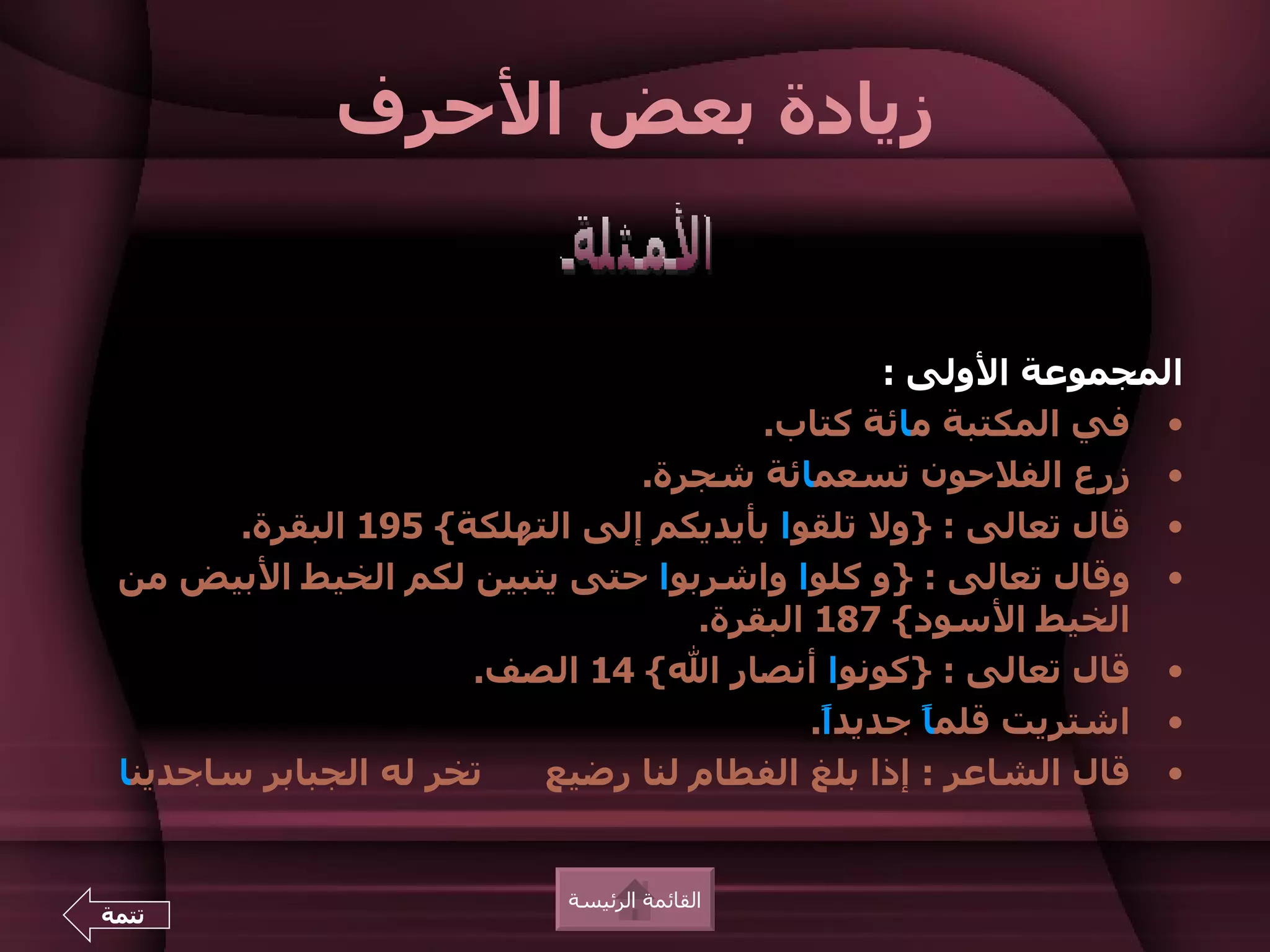 ‫زيادة بعض الحرف‬


                                                 ‫المجموعة الولى :‬
                                       ‫• في المكتبة مائة كتاب.‬
                                ‫• زرع الفلحون تسعمائة شجرة.‬
        ‫• قال تعالى : }ول تلقوا بأيديكم إلى التهلكة{ 591 البقرة.‬
 ‫• وقال تعالى : }و كلوا واشربوا حتى يتبين لكم الخيط البيض من‬
                                   ‫الخيط السود{ 781 البقرة.‬
                      ‫• قال تعالى : }كونوا أنصار ال{ 41 الصف.‬
                                           ‫• اشتريت قلم ً جديد ً.‬
                                            ‫ا‬      ‫ا‬
 ‫تخر له الجبابر ساجدينا‬   ‫• قال الشاعر : إذا بلغ الفطام لنا رضيع‬


                            ‫القائمة الرئيسة‬
‫تتمة‬
 
