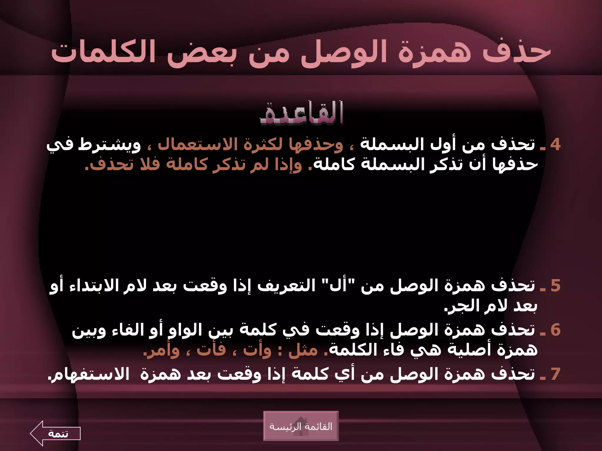 ‫حذف همزة الوصل من بعض الكلمات‬

‫4 ـ تحذف من أول البسملة ، وحذفها لكثرة الستعمال ، ويشترط في‬
   ‫حذفها أن تذكر البسملة كاملة. وإذا لم تذكر كاملة فل تحذف.‬




 ‫5 ـ تحذف همزة الوصل من "أل" التعريف إذا وقعت بعد لم البتداء أو‬
                                                    ‫بعد لم الجر.‬
    ‫6 ـ تحذف همزة الوصل إذا وقعت في كلمة بين الواو أو الفاء وبين‬
              ‫همزة أصلية هي فاء الكلمة. مثل : وأت ، فأت ، وأمر.‬
‫7 ـ تحذف همزة الوصل من أي كلمة إذا وقعت بعد همزة الستفهام.‬


                           ‫القائمة الرئيسة‬
‫تتمة‬
 