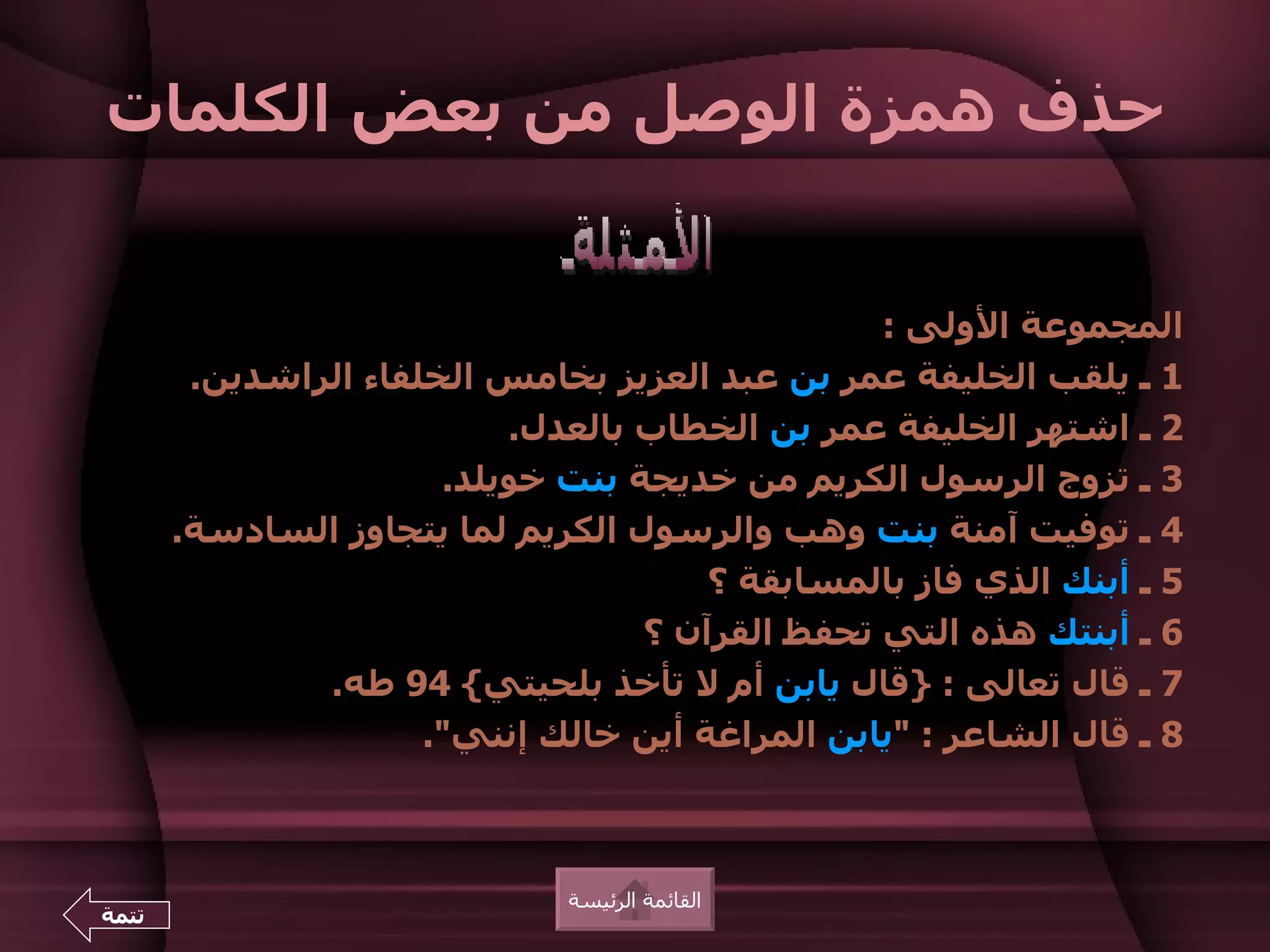 ‫حذف همزة الوصل من بعض الكلمات‬


                                                 ‫المجموعة الولى :‬
        ‫1 ـ يلقب الخليفة عمر بن عبد العزيز بخامس الخلفاء الراشدين.‬
                           ‫2 ـ اشتهر الخليفة عمر بن الخطاب بالعدل.‬
                       ‫3 ـ تزوج الرسول الكريم من خديجة بنت خويلد.‬
       ‫4 ـ توفيت آمنة بنت وهب والرسول الكريم لما يتجاوز السادسة.‬
                                       ‫5 ـ أبنك الذي فاز بالمسابقة ؟‬
                                   ‫6 ـ أبنتك هذه التي تحفظ القرآن ؟‬
               ‫7 ـ قال تعالى : }قال يابن أم ل تأخذ بلحيتي{ 49 طه.‬
                      ‫8 ـ قال الشاعر : "يابن المراغة أين خالك إنني".‬



                              ‫القائمة الرئيسة‬
‫تتمة‬
 