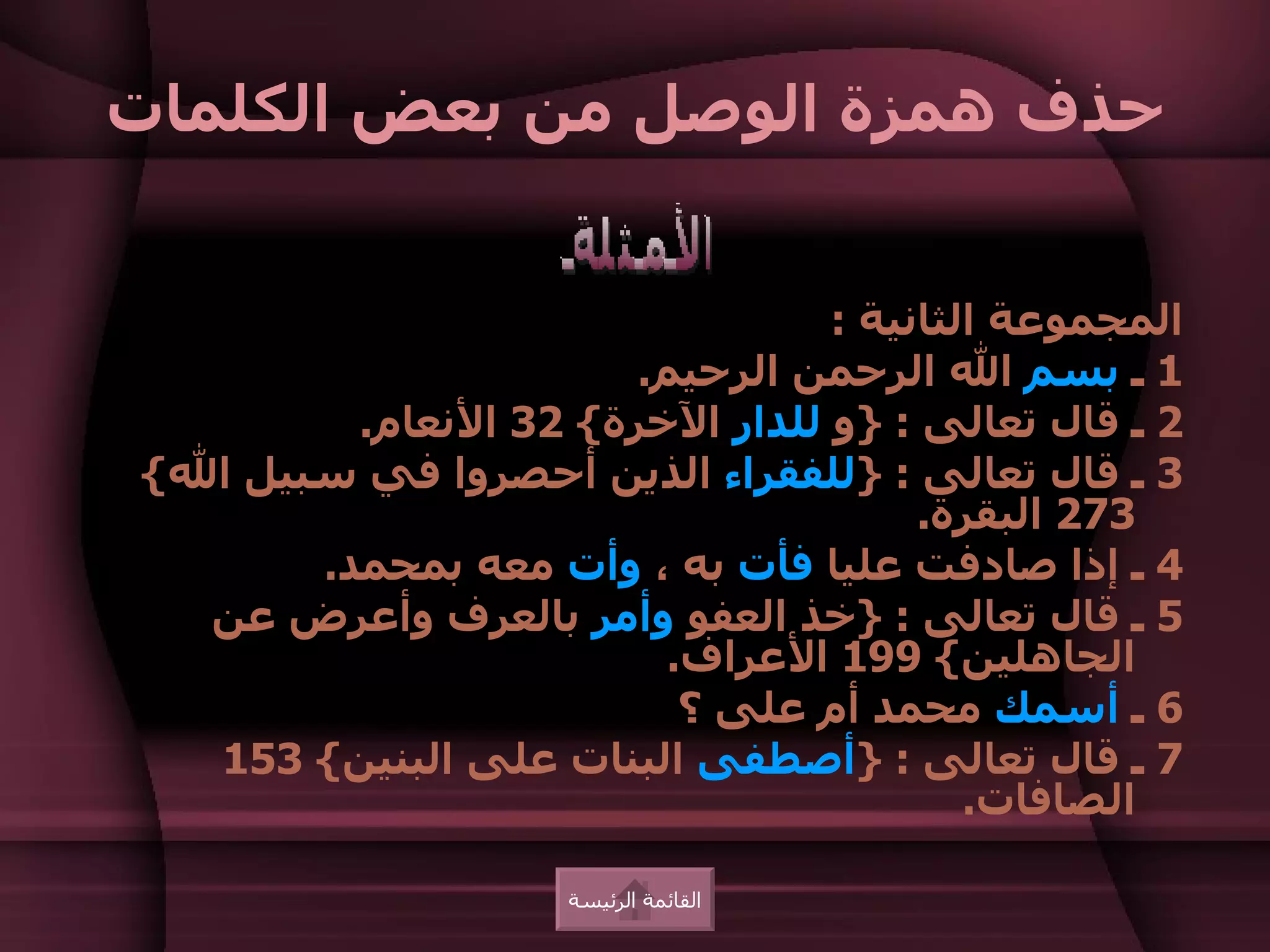 ‫حذف همزة الوصل من بعض الكلمات‬


                                 ‫المجموعة الثانية :‬
                       ‫1 ـ بسم ال الرحمن الرحيم.‬
         ‫2 ـ قال تعالى : }و للدار الخرة{ 23 النعام.‬
‫3 ـ قال تعالى : }للفقراء الذين أحصروا في سبيل ال{‬
                                      ‫372 البقرة.‬
       ‫4 ـ إذا صادفت عليا فأت به ، وأت معه بمحمد.‬
  ‫5 ـ قال تعالى : }خذ العفو وأمر بالعرف وأعرض عن‬
                         ‫الجاهلين{ 991 العراف.‬
                          ‫6 ـ أسمك محمد أم على ؟‬
  ‫7 ـ قال تعالى : }أصطفى البنات على البنين{ 351‬
                                         ‫الصافات.‬

                    ‫القائمة الرئيسة‬
 