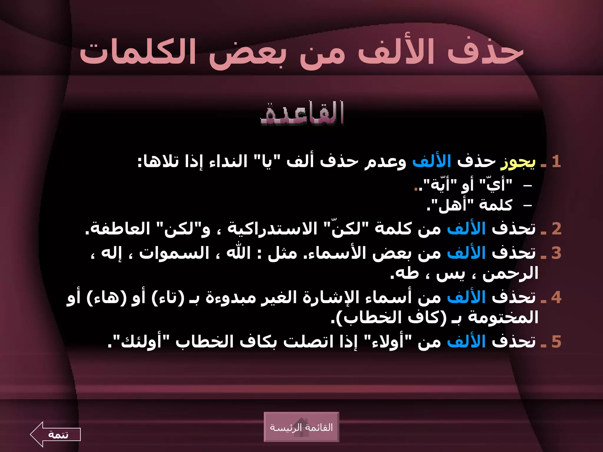 ‫حذف اللف من بعض الكلمات‬


           ‫1 ـ يجوز حذف اللف وعدم حذف ألف "يا" النداء إذا تلها:‬
                                               ‫– "أ ّ" أو "أّة"..‬
                                                   ‫ي‬       ‫ي‬
                                                 ‫– كلمة "أهل".‬
      ‫2 ـ تحذف اللف من كلمة "لك ّ" الستدراكية ، و"لكن" العاطفة.‬
                                        ‫ن‬
       ‫3 ـ تحذف اللف من بعض السماء. مثل : ال ، السموات ، إله ،‬
                                               ‫الرحمن ، يس ، طه.‬
   ‫4 ـ تحذف اللف من أسماء الشارة الغير مبدوءة بـ )تاء( أو )هاء( أو‬
                                        ‫المختومة بـ )كاف الخطاب(.‬
          ‫5 ـ تحذف اللف من "أولء" إذا اتصلت بكاف الخطاب "أولئك".‬



                            ‫القائمة الرئيسة‬
‫تتمة‬
 