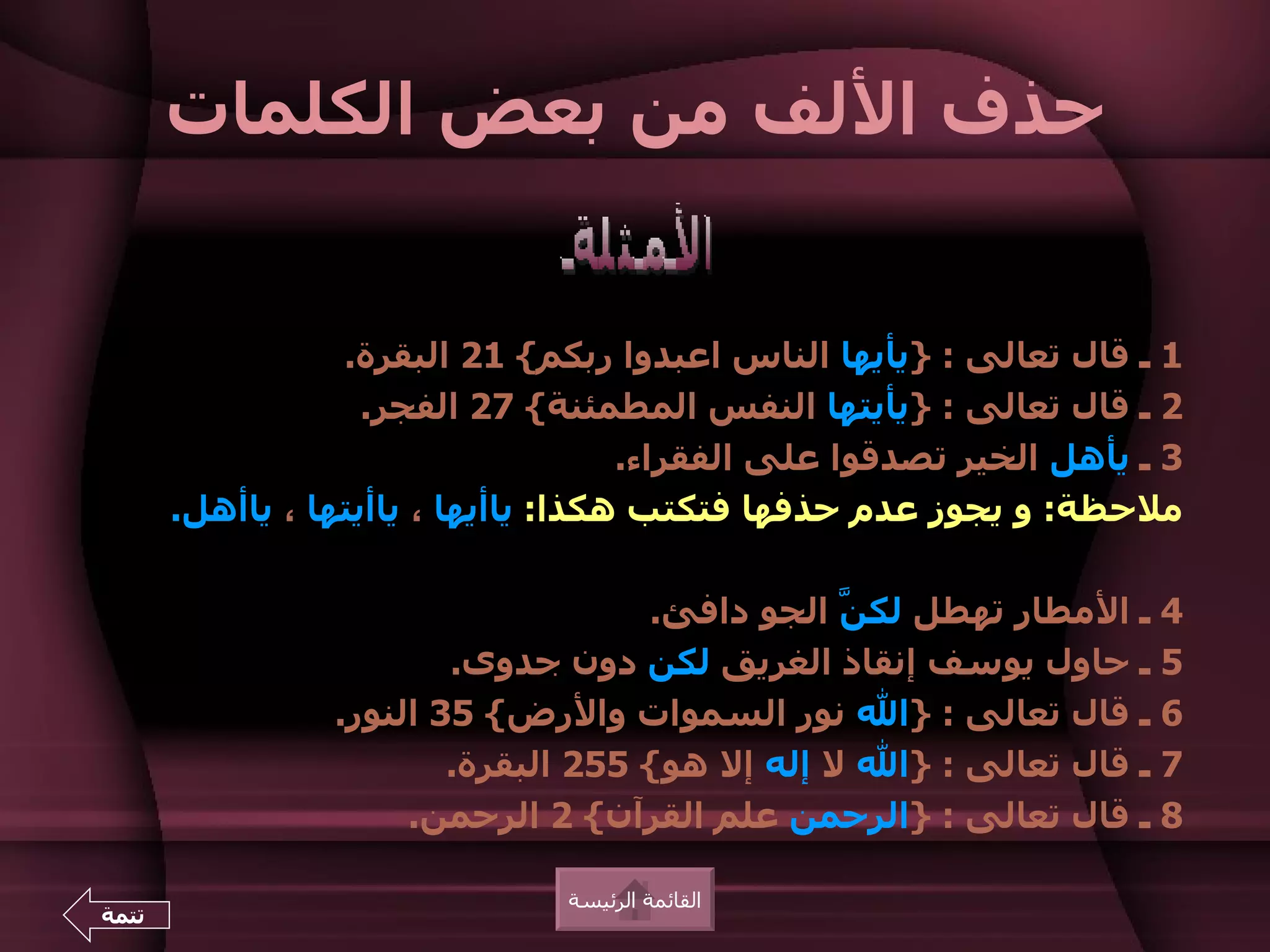 ‫حذف اللف من بعض الكلمات‬


                  ‫1 ـ قال تعالى : }يأيها الناس اعبدوا ربكم{ 12 البقرة.‬
                    ‫2 ـ قال تعالى : }يأيتها النفس المطمئنة{ 72 الفجر.‬
                                      ‫3 ـ يأهل الخير تصدقوا على الفقراء.‬
       ‫ملحظة: و يجوز عدم حذفها فتكتب هكذا: ياأيها ، ياأيتها ، ياأهل.‬

                                     ‫4 ـ المطار تهطل لك ّ الجو دافئ.‬
                                                 ‫ن‬
                         ‫5 ـ حاول يوسف إنقاذ الغريق لكن دون جدوى.‬
                 ‫6 ـ قال تعالى : }ال نور السموات والرض{ 53 النور.‬
                         ‫7 ـ قال تعالى : }ال ل إله إل هو{ 552 البقرة.‬
                      ‫8 ـ قال تعالى : }الرحمن علم القرآن{ 2 الرحمن.‬

                                ‫القائمة الرئيسة‬
‫تتمة‬
 