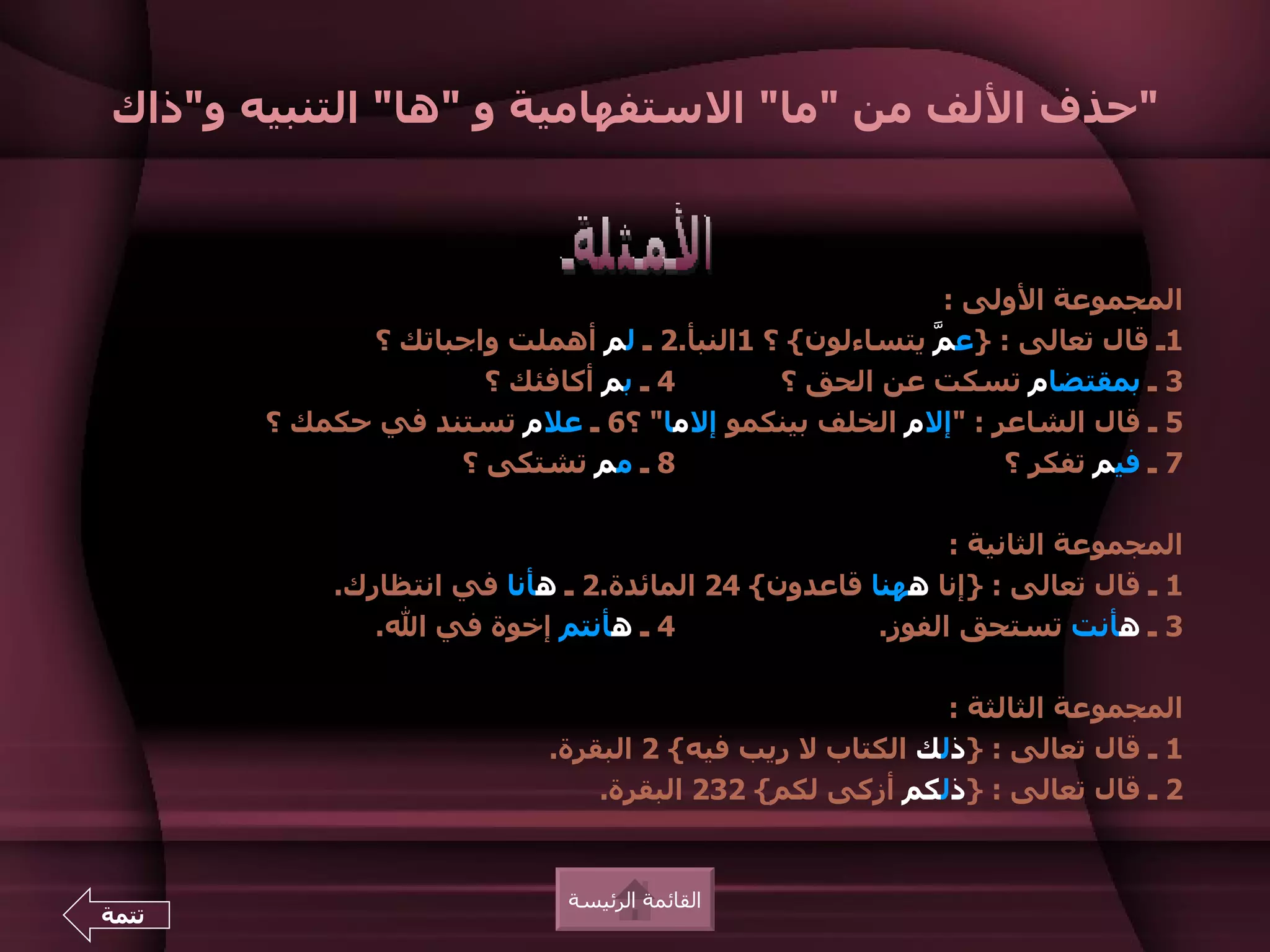 ‫"حذف اللف من "ما" الستفهامية و "ها" التنبيه و"ذاك‬



                                                        ‫المجموعة الولى :‬
             ‫1ـ قال تعالى : }ع ّ يتساءلون{ ؟ 1النبأ.2 ـ لم أهملت واجباتك ؟‬
                                                       ‫م‬
                     ‫4 ـ بم أكافئك ؟‬        ‫3 ـ بمقتضام تسكت عن الحق ؟‬
       ‫5 ـ قال الشاعر : "إلم الخلف بينكمو إلما" ؟6 ـ علم تستند في حكمك ؟‬
                   ‫8 ـ مم تشتكى ؟‬                           ‫7 ـ فيم تفكر ؟‬

                                                          ‫المجموعة الثانية :‬
           ‫1 ـ قال تعالى : }إنا ههنا قاعدون{ 42 المائدة.2 ـ هأنا في انتظارك.‬
              ‫4 ـ هأنتم إخوة في ال.‬                 ‫3 ـ هأنت تستحق الفوز.‬

                                                         ‫المجموعة الثالثة :‬
                           ‫1 ـ قال تعالى : }ذلك الكتاب ل ريب فيه{ 2 البقرة.‬
                               ‫2 ـ قال تعالى : }ذلكم أزكى لكم{ 232 البقرة.‬


                             ‫القائمة الرئيسة‬
‫تتمة‬
 
