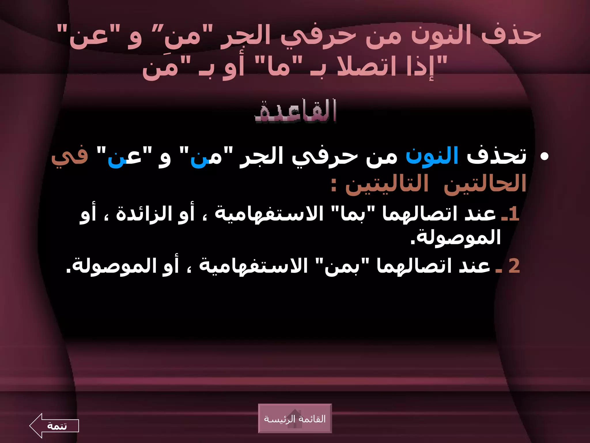 ‫حذف النون من حرفي الجر "من“ و "عن"‬
       ‫"إذا اتصل بـ "ما" أو بـ " َن‬
         ‫م‬


‫• تحذف النون من حرفي الجر "من" و "عن" في‬
                      ‫الحالتين التاليتين :‬
     ‫1ـ عند اتصالهما "بما" الستفهامية ، أو الزائدة ، أو‬
                                           ‫الموصولة.‬
   ‫2 ـ عند اتصالهما "بمن" الستفهامية ، أو الموصولة.‬




                         ‫القائمة الرئيسة‬
‫تتمة‬
 
