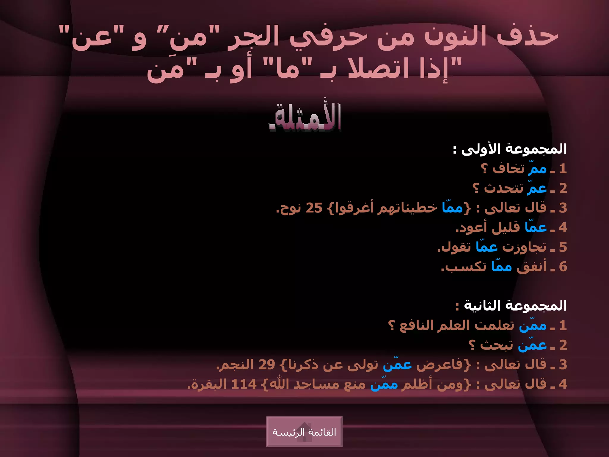 ‫حذف النون من حرفي الجر "من“ و "عن"‬
      ‫"إذا اتصل بـ "ما" أو بـ " َن‬
        ‫م‬

                                                 ‫المجموعة الولى :‬
                                                      ‫1 ـ م ّ تخاف ؟‬
                                                              ‫م‬
                                                     ‫2 ـ ع ّ تتحدث ؟‬
                                                              ‫م‬
                      ‫3 ـ قال تعالى : }م ّا خطيئاتهم أغرقوا{ 52 نوح.‬
                                                ‫م‬
                                                  ‫4 ـ ع ّا قليل أعود.‬
                                                              ‫م‬
                                              ‫5 ـ تجاوزت ع ّا تقول.‬
                                                      ‫م‬
                                               ‫6 ـ أنفق م ّا تكسب.‬
                                                        ‫م‬

                                                  ‫المجموعة الثانية :‬
                                       ‫1 ـ م ّن تعلمت العلم النافع ؟‬
                                                               ‫م‬
                                                     ‫2 ـ ع ّن تبحث ؟‬
                                                               ‫م‬
             ‫3 ـ قال تعالى : }فاعرض ع ّن تولى عن ذكرنا{ 92 النجم.‬
                                        ‫م‬
        ‫4 ـ قال تعالى : }ومن أظلم م ّن منع مساجد ال{ 411 البقرة.‬
                                      ‫م‬


                     ‫القائمة الرئيسة‬
 