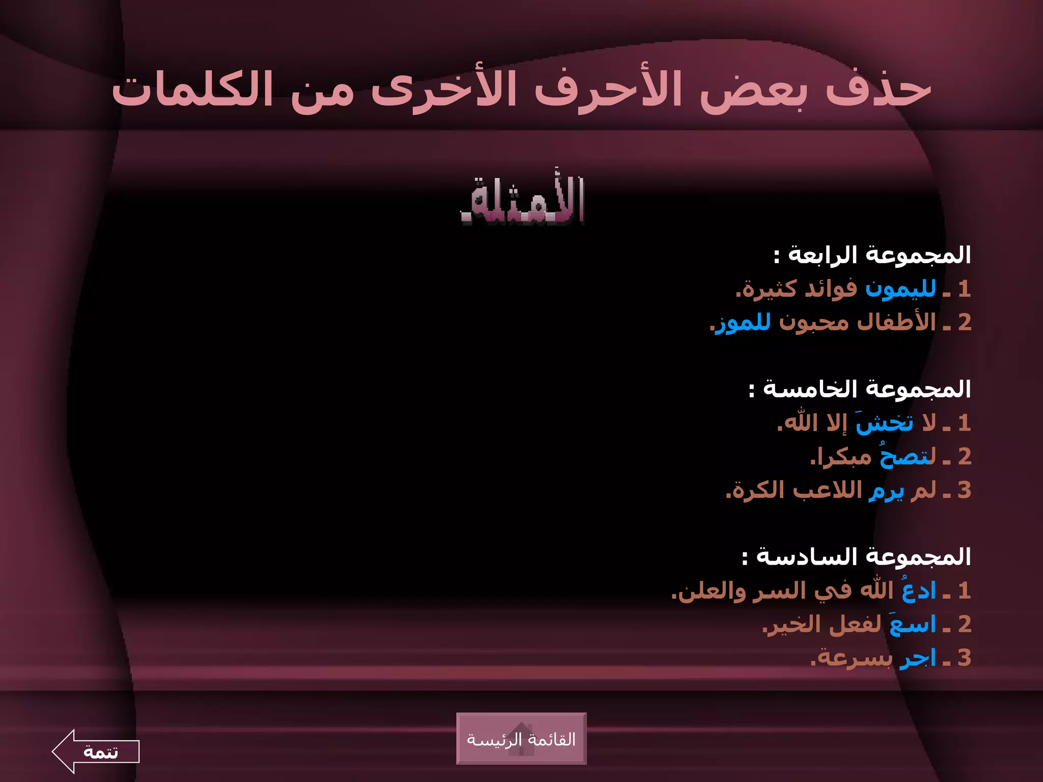 ‫حذف بعض الحرف الخرى من الكلمات‬


                                            ‫المجموعة الرابعة :‬
                                        ‫1 ـ لليمون فوائد كثيرة.‬
                                     ‫2 ـ الطفال محبون للموز.‬

                                         ‫المجموعة الخامسة :‬
                                            ‫1 ـ ل تخ َ إل ال.‬
                                                    ‫ش‬
                                               ‫2 ـ لتص ُ مبكرا.‬
                                                      ‫ح‬
                                       ‫3 ـ لم ير ِ اللعب الكرة.‬
                                                     ‫م‬

                                        ‫المجموعة السادسة :‬
                                  ‫1 ـ اد ُ ال في السر والعلن.‬
                                                         ‫ع‬
                                           ‫2 ـ اس َ لفعل الخير.‬
                                                       ‫ع‬
                                               ‫3 ـ اج ِ بسرعة.‬
                                                         ‫ر‬


                ‫القائمة الرئيسة‬
‫تتمة‬
 