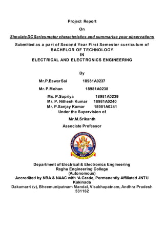 Project Report
On
Simulate DC Seriesmotor characteristics and summarise your observations
Submitted as a part of Second Year First Semester curriculum of
BACHELOR OF TECHNOLOGY
IN
ELECTRICAL AND ELECTRONICS ENGINEERING
By
Mr.P.EswarSai 18981A0237
Mr.P.Mohan 18981A0238
Ms. P.Supriya 18981A0239
Mr. P. Nithesh Kumar 18981A0240
Mr. P.Sanjay Kumar 18981A0241
Under the Supervision of
Mr.M.Srikanth
Associate Professor
Department of Electrical & Electronics Engineering
Raghu Engineering College
(Autonomous)
Accredited by NBA & NAAC with ‘A Grade, Permanently Affiliated JNTU
Kakinada
Dakamarri (v), Bheemunipatnam Mandal, Visakhapatnam, Andhra Pradesh
531162
 