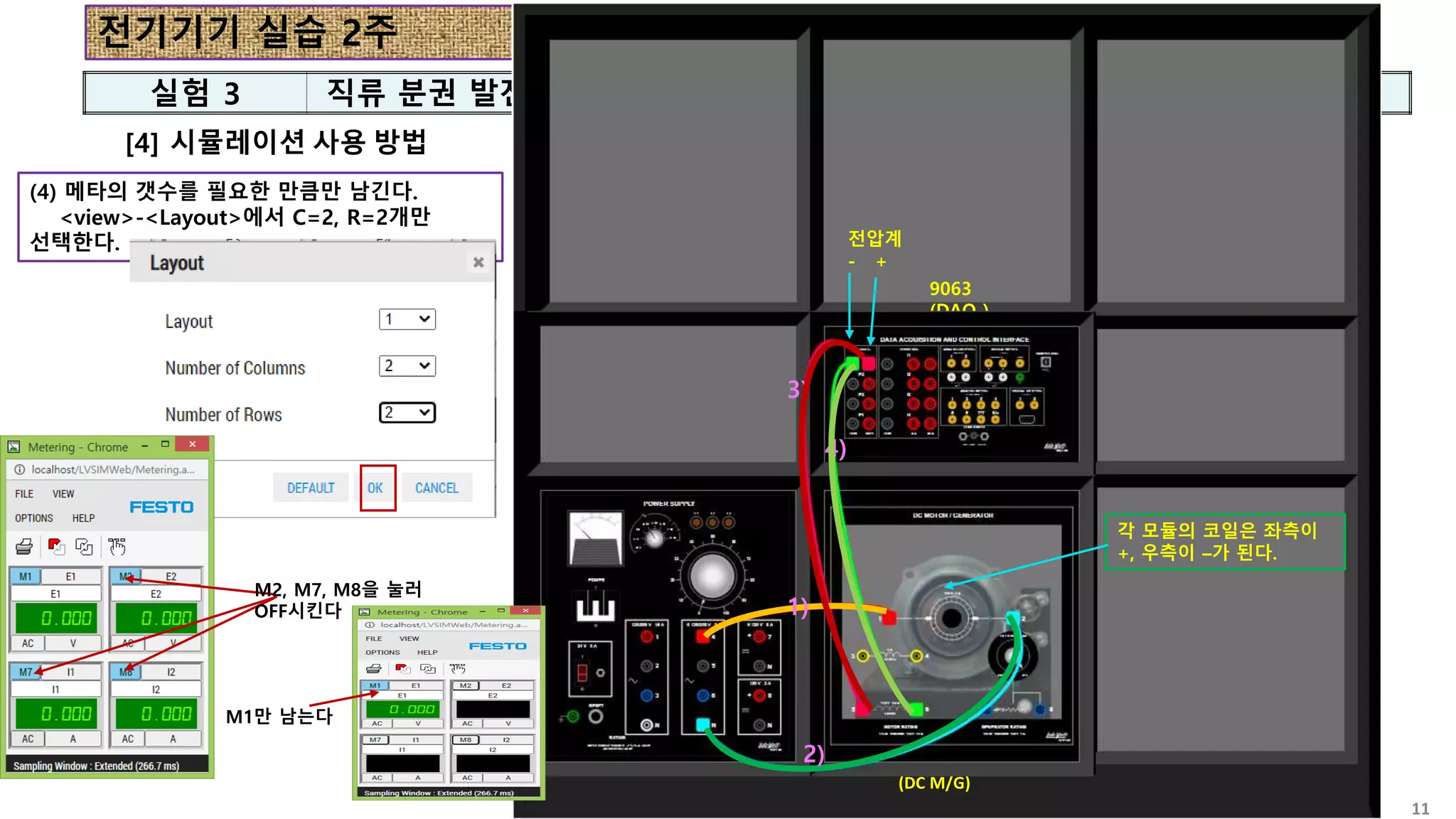 전기기기 실습 2주
실험 3 직류 분권 발전기
11
[4] 시뮬레이션 사용 방법
8821
(POWER)
8211
(DC M/G)
9063
(DAQ )
8821
(POWER)
8211
(DC M/G)
9063
(DAQ )
(4) 메타의 갯수를 필요한 만큼만 남긴다.
<view>-<Layout>에서 C=2, R=2개만
선택한다.
1)
2)
1)
2)
3)
4)
전압계
- +
각 모듈의 코일은 좌측이
+, 우측이 –가 된다.
M2, M7, M8을 눌러
OFF시킨다
M1만 남는다
 