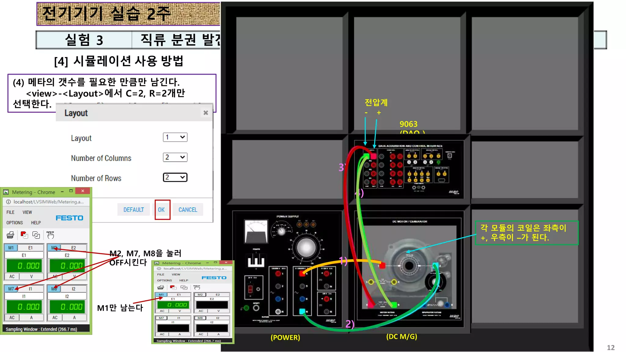 전기기기 실습 2주
실험 3 직류 분권 발전기
12
[4] 시뮬레이션 사용 방법
8821
(POWER)
8211
(DC M/G)
9063
(DAQ )
8821
(POWER)
8211
(DC M/G)
9063
(DAQ )
(4) 메타의 갯수를 필요한 만큼만 남긴다.
<view>-<Layout>에서 C=2, R=2개만
선택한다.
1)
2)
1)
2)
3)
4)
전압계
- +
각 모듈의 코일은 좌측이
+, 우측이 –가 된다.
M2, M7, M8을 눌러
OFF시킨다
M1만 남는다
 