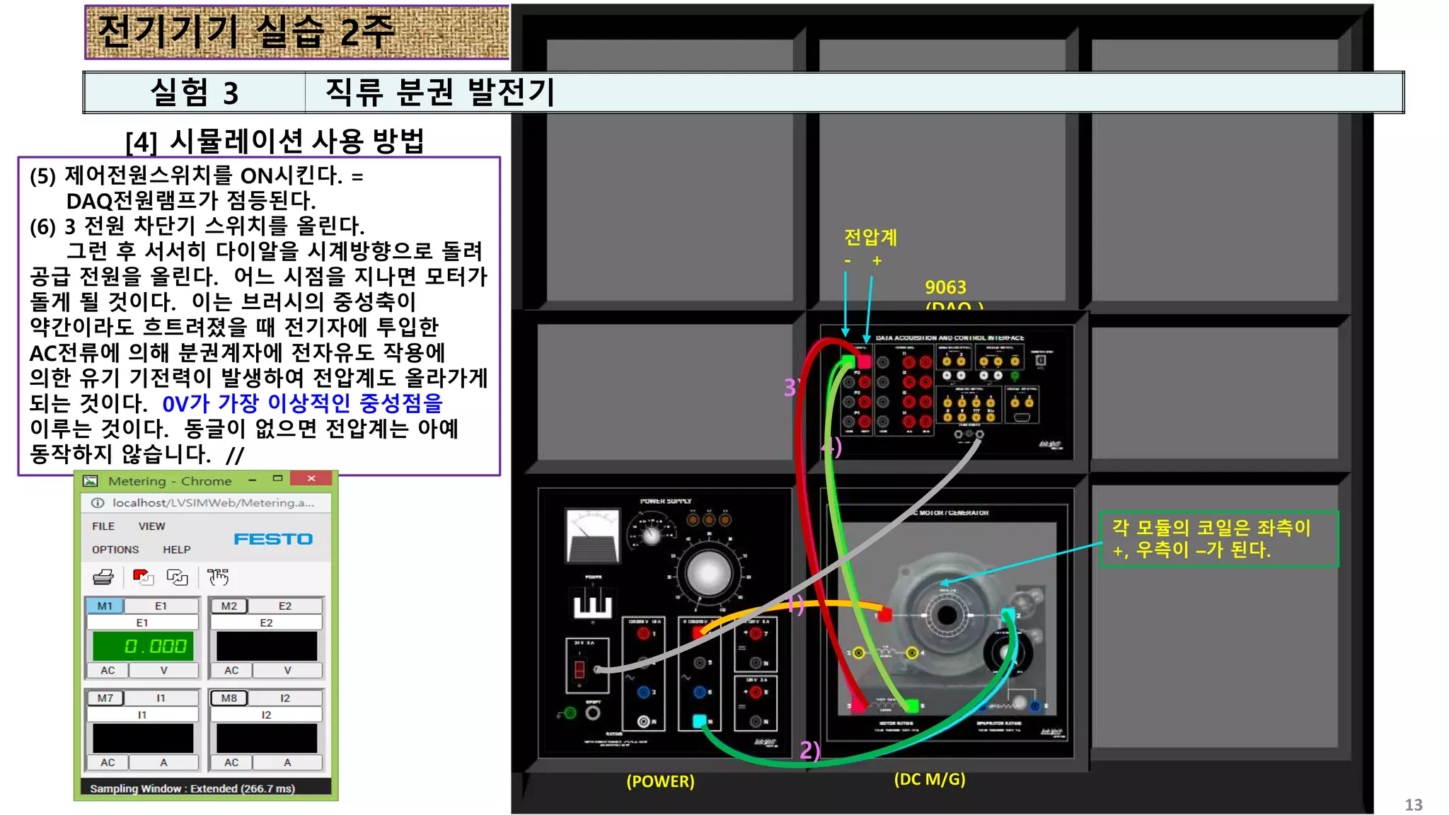 전기기기 실습 2주
13
[4] 시뮬레이션 사용 방법
8821
(POWER)
8211
(DC M/G)
9063
(DAQ )
8821
(POWER)
8211
(DC M/G)
9063
(DAQ )
(5) 제어전원스위치를 ON시킨다. =
DAQ전원램프가 점등된다.
(6) 3 전원 차단기 스위치를 올린다.
그런 후 서서히 다이알을 시계방향으로 돌려
공급 전원을 올린다. 어느 시점을 지나면 모터가
돌게 될 것이다. 이는 브러시의 중성축이
약간이라도 흐트려졌을 때 전기자에 투입한
AC전류에 의해 분권계자에 전자유도 작용에
의한 유기 기전력이 발생하여 전압계도 올라가게
되는 것이다. 0V가 가장 이상적인 중성점을
이루는 것이다. 동글이 없으면 전압계는 아예
동작하지 않습니다. //
1)
2)
1)
2)
3)
4)
전압계
- +
각 모듈의 코일은 좌측이
+, 우측이 –가 된다.
실험 3 직류 분권 발전기
 