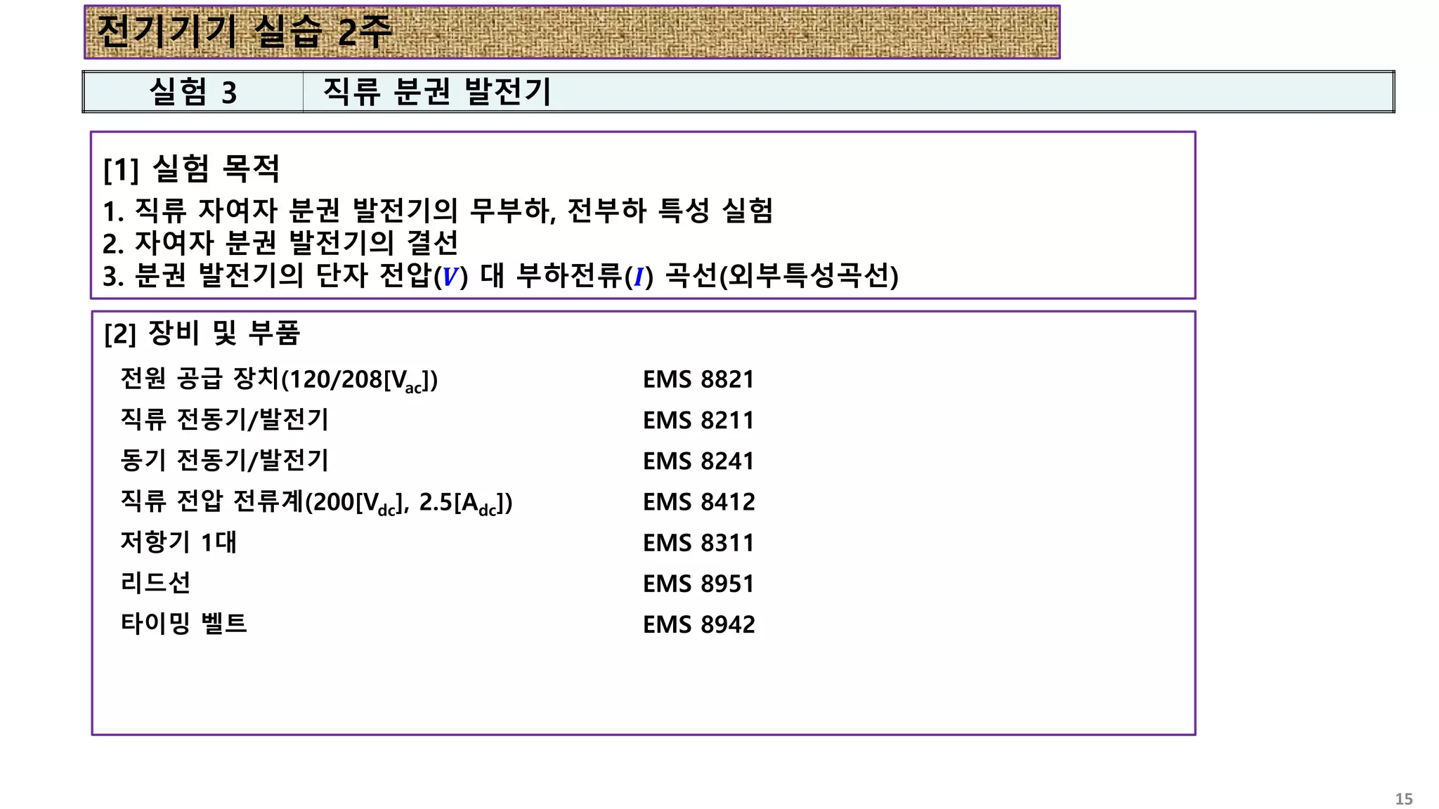 [1] 실험 목적
1. 직류 자여자 분권 발전기의 무부하, 전부하 특성 실험
2. 자여자 분권 발전기의 결선
3. 분권 발전기의 단자 전압(𝑽) 대 부하전류(𝑰) 곡선(외부특성곡선)
[2] 장비 및 부품
전원 공급 장치(120/208[Vac]) EMS 8821
직류 전동기/발전기 EMS 8211
동기 전동기/발전기 EMS 8241
직류 전압 전류계(200[Vdc], 2.5[Adc]) EMS 8412
저항기 1대 EMS 8311
리드선 EMS 8951
타이밍 벨트 EMS 8942
실험 3 직류 분권 발전기
전기기기 실습 2주
15
 