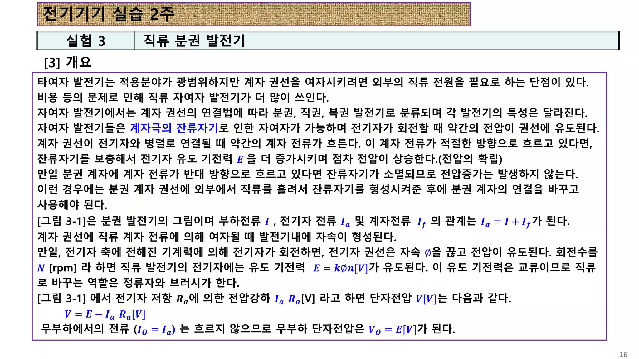 타여자 발전기는 적용분야가 광범위하지만 계자 권선을 여자시키려면 외부의 직류 전원을 필요로 하는 단점이 있다.
비용 등의 문제로 인해 직류 자여자 발전기가 더 많이 쓰인다.
자여자 발전기에서는 계자 권선의 연결법에 따라 분권, 직권, 복권 발전기로 분류되며 각 발전기의 특성은 달라진다.
자여자 발전기들은 계자극의 잔류자기로 인한 자여자가 가능하며 전기자가 회전할 때 약간의 전압이 권선에 유도된다.
계자 권선이 전기자와 병렬로 연결될 때 약간의 계자 전류가 흐른다. 이 계자 전류가 적절한 방향으로 흐르고 있다면,
잔류자기를 보충해서 전기자 유도 기전력 𝑬 을 더 증가시키며 점차 전압이 상승한다.(전압의 확립)
만일 분권 계자에 계자 전류가 반대 방향으로 흐르고 있다면 잔류자기가 소멸되므로 전압증가는 발생하지 않는다.
이런 경우에는 분권 계자 권선에 외부에서 직류를 흘려서 잔류자기를 형성시켜준 후에 분권 계자의 연결을 바꾸고
사용해야 된다.
[그림 3-1]은 분권 발전기의 그림이며 부하전류 𝑰 , 전기자 전류 𝑰𝒂 및 계자전류 𝑰𝒇 의 관계는 𝑰𝒂 = 𝑰 + 𝑰𝒇가 된다.
계자 권선에 직류 계자 전류에 의해 여자될 때 발전기내에 자속이 형성된다.
만일, 전기자 축에 전해진 기계력에 의해 전기자가 회전하면, 전기자 권선은 자속 ∅을 끊고 전압이 유도된다. 회전수를
𝑵 [rpm] 라 하면 직류 발전기의 전기자에는 유도 기전력 𝑬 = 𝒌∅𝒏[𝑽]가 유도된다. 이 유도 기전력은 교류이므로 직류
로 바꾸는 역할은 정류자와 브러시가 한다.
[그림 3-1] 에서 전기자 저항 𝑹𝒂에 의한 전압강하 𝑰𝒂 𝑹𝒂[V] 라고 하면 단자전압 𝑽[𝑽]는 다음과 같다.
𝑽 = 𝑬 − 𝑰𝒂 𝑹𝒂[𝑽]
무부하에서의 전류 (𝑰𝑶 = 𝑰𝒂) 는 흐르지 않으므로 무부하 단자전압은 𝑽𝑶 = 𝑬[𝑽]가 된다.
[3] 개요
실험 3 직류 분권 발전기
전기기기 실습 2주
16
 