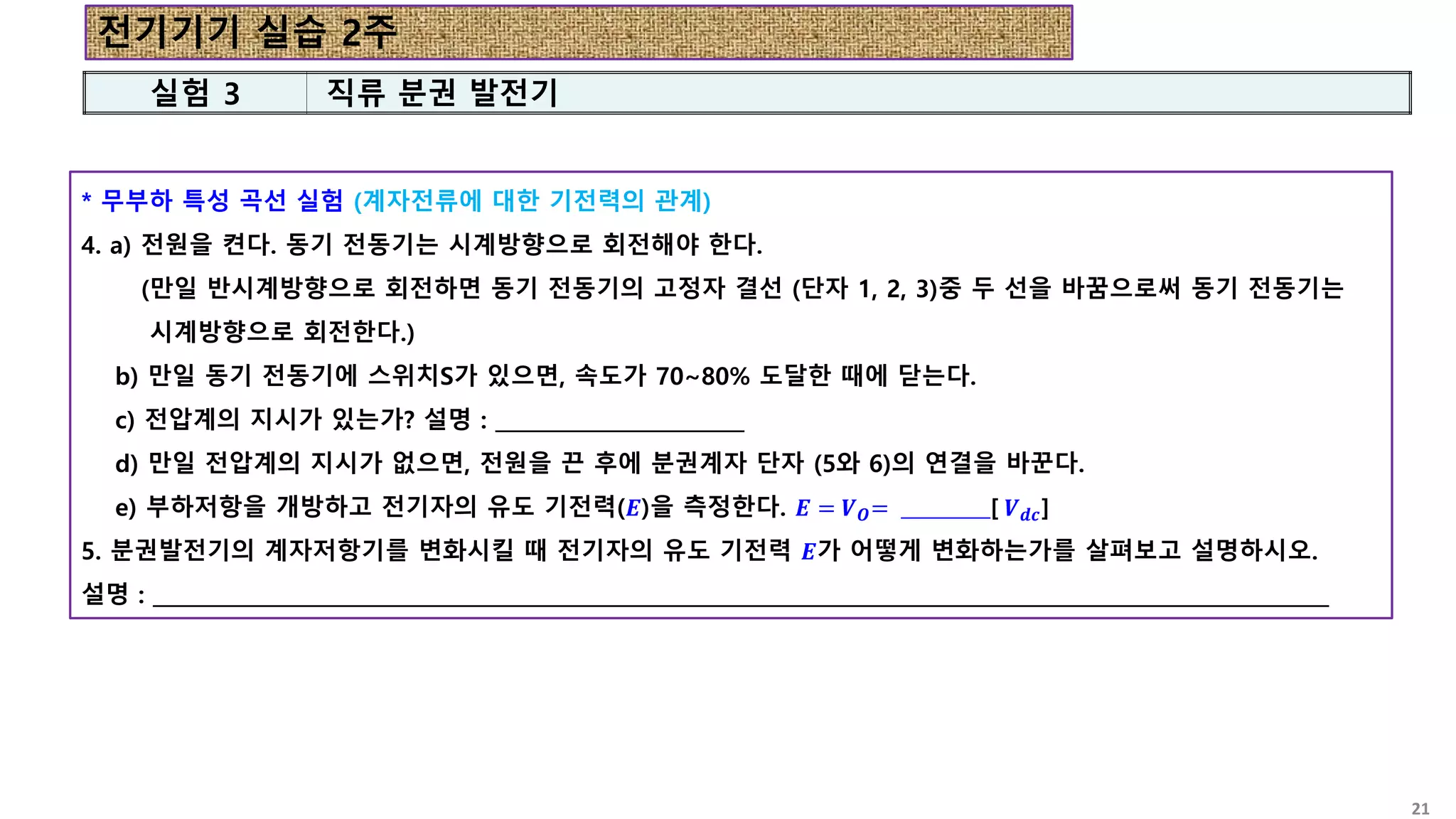 * 무부하 특성 곡선 실험 (계자전류에 대한 기전력의 관계)
4. a) 전원을 켠다. 동기 전동기는 시계방향으로 회전해야 한다.
(만일 반시계방향으로 회전하면 동기 전동기의 고정자 결선 (단자 1, 2, 3)중 두 선을 바꿈으로써 동기 전동기는
시계방향으로 회전한다.)
b) 만일 동기 전동기에 스위치S가 있으면, 속도가 70~80% 도달한 때에 닫는다.
c) 전압계의 지시가 있는가? 설명 : ________________________
d) 만일 전압계의 지시가 없으면, 전원을 끈 후에 분권계자 단자 (5와 6)의 연결을 바꾼다.
e) 부하저항을 개방하고 전기자의 유도 기전력(𝑬)을 측정한다. 𝑬 = 𝑽𝑶= __________[ 𝑽𝒅𝒄]
5. 분권발전기의 계자저항기를 변화시킬 때 전기자의 유도 기전력 𝑬가 어떻게 변화하는가를 살펴보고 설명하시오.
설명 : _________________________________________________________________________________________________________________
실험 3 직류 분권 발전기
전기기기 실습 2주
21
 