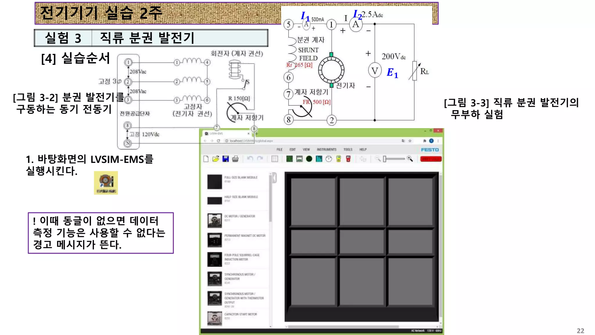 전기기기 실습 2주
[4] 실습순서
실험 3 직류 분권 발전기
[그림 3-2] 분권 발전기를
구동하는 동기 전동기
[그림 3-3] 직류 분권 발전기의
무부하 실험
𝑰𝟏 𝑰𝟐
𝑬𝟏
1. 바탕화면의 LVSIM-EMS를
실행시킨다.
! 이때 동글이 없으면 데이터
측정 기능은 사용할 수 없다는
경고 메시지가 뜬다.
22
 