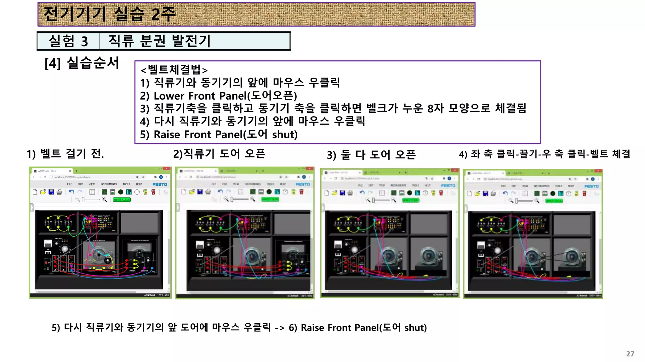 [4] 실습순서
27
실험 3 직류 분권 발전기
<벨트체결법>
1) 직류기와 동기기의 앞에 마우스 우클릭
2) Lower Front Panel(도어오픈)
3) 직류기축을 클릭하고 동기기 축을 클릭하면 벨크가 누운 8자 모양으로 체결됨
4) 다시 직류기와 동기기의 앞에 마우스 우클릭
5) Raise Front Panel(도어 shut)
2)직류기 도어 오픈
1) 벨트 걸기 전. 3) 둘 다 도어 오픈 4) 좌 축 클릭-끌기-우 축 클릭-벨트 체결
5) 다시 직류기와 동기기의 앞 도어에 마우스 우클릭 -> 6) Raise Front Panel(도어 shut)
전기기기 실습 2주
 