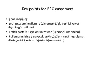 Key points for B2C customers
• good mapping
• promote: verilen ilanın yüzlerce portalda yurt içi ve yurt
dışında gösterilmesi
• Emlak portalları için optimizasyon (iş modeli üzerinden)
• kullanıcının işine yarayacak farklı çözüler (kredi hesaplama,
döviz çevirici, evinin değerini öğrenme vs.. )
 