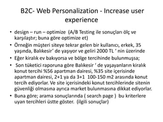 B2C- Web Personalization - Increase user
experience
• design – run – optimize (A/B Testing ile sonuçları ölç ve
karşılaştır; buna göre optimize et)
• Örneğin müşteri siteye tekrar gelen bir kullanıcı, erkek, 35
yaşında, Balıkesir’ de yaşıyor ve geliri 2000 TL ‘ nin üzerinde
• Eğer kiralık ev bakıyorsa ve bölge tercihinde bulunmuşsa;
• Son tüketici raporuna göre Balıkesir ‘ de yaşayanların kiralık
konut tercihi %56 apartman dairesi, %35 site içerisinde
apartman dairesi, 2+1 ya da 3+1 100-150 m2 arasında konut
tercih ediyorlar. Ve site içerisindeki konut tercihlerinde sitenin
güvenliği olmasına ayrıca market bulunmasına dikkat ediyorlar.
• Buna göre; arama sonuçlarında ( search page ) bu kriterlere
uyan tercihleri üstte göster. (ilgili sonuçlar)
 