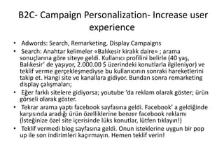B2C- Campaign Personalization- Increase user
experience
• Adwords: Search, Remarketing, Display Campaigns
• Search: Anahtar kelimeler «Balıkesir kiralık daire» ; arama
sonuçlarına göre siteye geldi. Kullanıcı profilini belirle (40 yaş,
Balıkesir’ de yaşıyor, 2.000.00 $ üzerindeki konutlarla ilgileniyor) ve
teklif verme gerçekleşmediyse bu kullanıcının sonraki hareketlerini
takip et. Hangi site ve kanallara gidiyor. Bundan sonra remarketing
display çalışmaları;
• Eğer farklı sitelere gidiyorsa; youtube ‘da reklam olarak göster; ürün
görseli olarak göster.
• Tekrar arama yaptı facebook sayfasına geldi. Facebook’ a geldiğinde
karşısında aradığı ürün özelliklerine benzer facebook reklamı
(İsteğinize özel site içerisinde lüks konutlar, lütfen tıklayın!)
• Teklif vermedi blog sayfasına geldi. Onun isteklerine uygun bir pop
up ile son indirimleri kaçırmayın. Hemen teklif verin!
 
