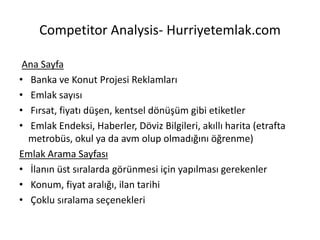 Competitor Analysis- Hurriyetemlak.com
Ana Sayfa
• Banka ve Konut Projesi Reklamları
• Emlak sayısı
• Fırsat, fiyatı düşen, kentsel dönüşüm gibi etiketler
• Emlak Endeksi, Haberler, Döviz Bilgileri, akıllı harita (etrafta
metrobüs, okul ya da avm olup olmadığını öğrenme)
Emlak Arama Sayfası
• İlanın üst sıralarda görünmesi için yapılması gerekenler
• Konum, fiyat aralığı, ilan tarihi
• Çoklu sıralama seçenekleri
 