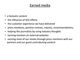 Earned media
• a fantastic content
• the influence of SEO efforts
• the customer experience we have delivered
• press mentions, positive reviews, reposts, recommendations,
• helping the journalists by using industry thoughts
• earning mention on external websites
• earning most of our media through press mentions with our
partners and our guest contrubuting content
 