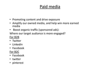 Paid media
• Promoting content and drive exposure
• Amplify our owned media, and help win more earned
media
• Boost organic traffic (sponsored ads):
Where our target audiance is more engaged?
For B2B
• Twitter
• Linkedin
• Facebook
For B2C
• Facebook
• twitter
• pinterest
 