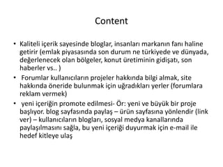 Content
• Kaliteli içerik sayesinde bloglar, insanları markanın fanı haline
getirir (emlak piyasasında son durum ne türkiyede ve dünyada,
değerlenecek olan bölgeler, konut üretiminin gidişatı, son
haberler vs.. )
• Forumlar kullanıcıların projeler hakkında bilgi almak, site
hakkında öneride bulunmak için uğradıkları yerler (forumlara
reklam vermek)
• yeni içeriğin promote edilmesi- Ör: yeni ve büyük bir proje
başlıyor. blog sayfasında paylaş – ürün sayfasına yönlendir (link
ver) – kullanıcıların blogları, sosyal medya kanallarında
paylaşılmasını sağla, bu yeni içeriği duyurmak için e-mail ile
hedef kitleye ulaş
 