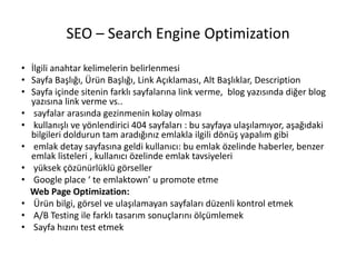 SEO – Search Engine Optimization
• İlgili anahtar kelimelerin belirlenmesi
• Sayfa Başlığı, Ürün Başlığı, Link Açıklaması, Alt Başlıklar, Description
• Sayfa içinde sitenin farklı sayfalarına link verme, blog yazısında diğer blog
yazısına link verme vs..
• sayfalar arasında gezinmenin kolay olması
• kullanışlı ve yönlendirici 404 sayfaları : bu sayfaya ulaşılamıyor, aşağıdaki
bilgileri doldurun tam aradığınız emlakla ilgili dönüş yapalım gibi
• emlak detay sayfasına geldi kullanıcı: bu emlak özelinde haberler, benzer
emlak listeleri , kullanıcı özelinde emlak tavsiyeleri
• yüksek çözünürlüklü görseller
• Google place ‘ te emlaktown’ u promote etme
Web Page Optimization:
• Ürün bilgi, görsel ve ulaşılamayan sayfaları düzenli kontrol etmek
• A/B Testing ile farklı tasarım sonuçlarını ölçümlemek
• Sayfa hızını test etmek
 