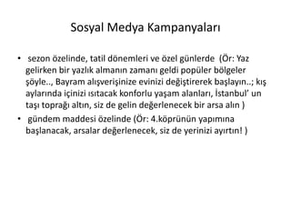 Sosyal Medya Kampanyaları
• sezon özelinde, tatil dönemleri ve özel günlerde (Ör: Yaz
gelirken bir yazlık almanın zamanı geldi popüler bölgeler
şöyle.., Bayram alışverişinize evinizi değiştirerek başlayın..; kış
aylarında içinizi ısıtacak konforlu yaşam alanları, İstanbul’ un
taşı toprağı altın, siz de gelin değerlenecek bir arsa alın )
• gündem maddesi özelinde (Ör: 4.köprünün yapımına
başlanacak, arsalar değerlenecek, siz de yerinizi ayırtın! )
 