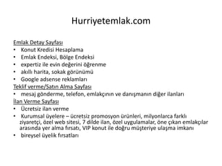 Hurriyetemlak.com
Emlak Detay Sayfası
• Konut Kredisi Hesaplama
• Emlak Endeksi, Bölge Endeksi
• expertiz ile evin değerini öğrenme
• akıllı harita, sokak görünümü
• Google adsense reklamları
Teklif verme/Satın Alma Sayfası
• mesaj gönderme, telefon, emlakçının ve danışmanın diğer ilanları
İlan Verme Sayfası
• Ücretsiz ilan verme
• Kurumsal üyelere – ücretsiz promosyon ürünleri, milyonlarca farklı
ziyaretçi, özel web sitesi, 7 dilde ilan, özel uygulamalar, öne çıkan emlakçılar
arasında yer alma fırsatı, VIP konut ile doğru müşteriye ulaşma imkanı
• bireysel üyelik fırsatları
 