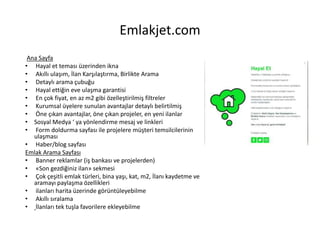 Emlakjet.com
Ana Sayfa
• Hayal et teması üzerinden ikna
• Akıllı ulaşım, İlan Karşılaştırma, Birlikte Arama
• Detaylı arama çubuğu
• Hayal ettiğin eve ulaşma garantisi
• En çok fiyat, en az m2 gibi özelleştirilmiş filtreler
• Kurumsal üyelere sunulan avantajlar detaylı belirtilmiş
• Öne çıkan avantajlar, öne çıkan projeler, en yeni ilanlar
• Sosyal Medya ‘ ya yönlendirme mesaj ve linkleri
• Form doldurma sayfası ile projelere müşteri temsilcilerinin
ulaşması
• Haber/blog sayfası
Emlak Arama Sayfası
• Banner reklamlar (iş bankası ve projelerden)
• «Son gezdiğiniz ilan» sekmesi
• Çok çeşitli emlak türleri, bina yaşı, kat, m2, İlanı kaydetme ve
aramayı paylaşma özellikleri
• ilanları harita üzerinde görüntüleyebilme
• Akıllı sıralama
• İlanları tek tuşla favorilere ekleyebilme
 
