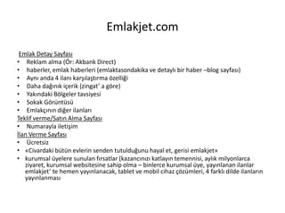 Emlakjet.com
Emlak Detay Sayfası
• Reklam alma (Ör: Akbank Direct)
• haberler, emlak haberleri (emlaktasondakika ve detaylı bir haber –blog sayfası)
• Aynı anda 4 ilanı karşılaştırma özelliği
• Daha dağınık içerik (zingat’ a göre)
• Yakındaki Bölgeler tavsiyesi
• Sokak Görüntüsü
• Emlakçının diğer ilanları
Teklif verme/Satın Alma Sayfası
• Numarayla iletişim
İlan Verme Sayfası
• Ücretsiz
• «Civardaki bütün evlerin senden tutulduğunu hayal et, gerisi emlakjet»
• kurumsal üyelere sunulan fırsatlar (kazancınızı katlayın temennisi, aylık milyonlarca
ziyaret, kurumsal websitesine sahip olma – binlerce kurumsal üye, yayınlanan ilanlar
emlakjet’ te hemen yayınlanacak, tablet ve mobil cihaz çözümleri, 4 farklı dilde ilanların
yayınlanması
 