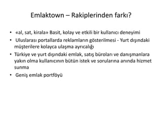 Emlaktown – Rakiplerinden farkı?
• «al, sat, kirala» Basit, kolay ve etkili bir kullanıcı deneyimi
• Uluslarası portallarda reklamların gösterilmesi - Yurt dışındaki
müşterilere kolayca ulaşma ayrıcalığı
• Türkiye ve yurt dışındaki emlak, satış büroları ve danışmanlara
yakın olma kullanıcının bütün istek ve sorularına anında hizmet
sunma
• Geniş emlak portföyü
 