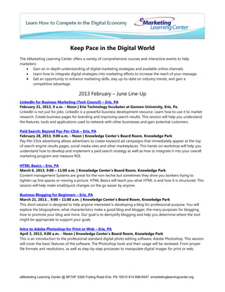 Keep Pace in the Digital World
The eMarketing Learning Center offers a variety of comprehensive courses and interactive events to help
marketers:
     Gain an in-depth understanding of digital marketing strategies and available online channels.
     Learn how to integrate digital strategies into marketing efforts to increase the reach of your message.
     Get an opportunity to enhance marketing skills, stay up-to-date on industry trends, and gain a
       competitive advantage.

                                     2013 February – June Line-Up
LinkedIn for Business Marketing (Tech Council) – Erie, PA
February 21, 2013, 9 a.m. - Noon | Erie Technology Incubator at Gannon University, Erie, Pa.
LinkedIn is not just for jobs. LinkedIn is a powerful business development resource. Learn how to use it to market
research. Create business pages for branding and improving search results. This session will help you understand
the features, tools and applications used to network with other businesses and gain potential customers.

Paid Search: Beyond Pay-Per-Click – Erie, PA
February 28, 2013, 9:00 a.m. - Noon | Knowledge Center’s Board Room, Knowledge Park
Pay-Per-Click advertising allows advertisers to create keyword ad campaigns that immediately appear at the top
of search engine results pages, social media sites and other marketplaces. This hands-on workshop will help you
understand how to develop and implement a paid search strategy as well as how to integrate it into your overall
marketing program and measure ROI.

HTML Basics – Erie, PA
March 6, 2013, 9:00 – 11:00 a.m. | Knowledge Center’s Board Room, Knowledge Park
Content management Systems are great for the non-techie but sometimes they drive you bonkers trying to
tighten up line spaces or moving a picture. HTML Basics will teach you what HTML is and how it is structured. This
session will help make small/quick changes on the go easier by anyone.

Business Blogging for Beginners – Erie, PA
March 21, 2013, , 9:00 – 11:00 a.m. | Knowledge Center’s Board Room, Knowledge Park
This short session is designed to help anyone interested is developing a blog for professional purpose. You will
explore the blogosphere, what characteristics make a good blog and blogger, the many purposes for blogging,
how to promote your blog and more. Our goal is to demystify blogging and help you determine where the tool
might be appropriate to support your goals.

Intro to Adobe Photoshop for Print or Web – Erie, PA
April 3, 2013, 9:00 a.m. - Noon | Knowledge Center’s Board Room, Knowledge Park
This is an introduction to the professional standard digital photo editing software, Adobe Photoshop. This session
will cover the basic features of the software. The Photoshop tools and their usage will be reviewed. From proper
file formats and resolutions, as well as step-by-step processes to manipulate digital images for print or web.




eMarketing Learning Center @ BF/VIF 5340 Fryling Road Erie, PA 16510 814 898-6547 emarketinglearningcenter.org
 