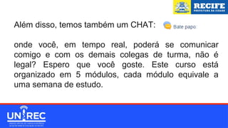 Além disso, temos também um CHAT:
onde você, em tempo real, poderá se comunicar
comigo e com os demais colegas de turma, não é
legal? Espero que você goste. Este curso está
organizado em 5 módulos, cada módulo equivale a
uma semana de estudo.
 