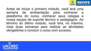 Antes de iniciar o primeiro módulo, você terá uma
semana de ambientação para conhecer a
plataforma do curso, conhecer seus colegas e
nossa equipe de suporte técnico e pedagógico. Ao
término do último módulo, você terá, no máximo,
mais duas semanas para realizar as atividades
obrigatórias e concluir o curso com sucesso.
 