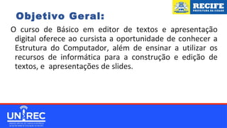 Objetivo Geral:
O curso de Básico em editor de textos e apresentação
digital oferece ao cursista a oportunidade de conhecer a
Estrutura do Computador, além de ensinar a utilizar os
recursos de informática para a construção e edição de
textos, e apresentações de slides. prefeitura do Recife no
ano atual.
 