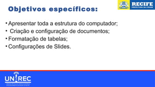 Objetivos específicos:
• Apresentar toda a estrutura do computador;
• Criação e configuração de documentos;
• Formatação de tabelas;
• Configurações de Slides.
 