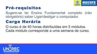 Pré-requisitos
Sugere-se ter Ensino Fundamental completo (não
obrigatório) saber Ligar/desligar o computador.
Carga Horária
O curso é de 40 horas distribuídas em 5 módulos.
Cada módulo corresponde a uma semana de curso.
 