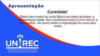 Apresentação
Cursistas!
Sejam bem-vindos ao curso Básico em editor de textos e
apresentação digital. Sou a professora Maria Emília Maciel, e
vou explicar um pouco sobre a organização do curso para
vocês.
 